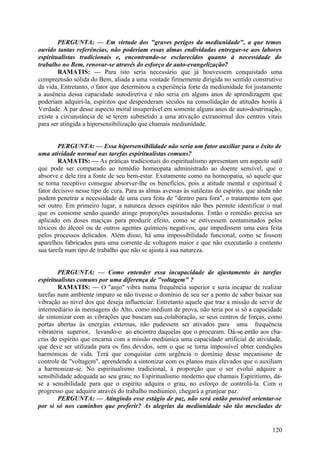 PERGUNTA: — Em virtude dos "graves perigos da mediunidade", a que temos
ouvido tantas referências, não poderiam essas almas endividadas entregar-se aos labores
espiritualistas tradicionais e, encontrando-se esclarecidos quanto à necessidade do
trabalho no Bem, renovar-se através do esforço de auto-evangelização?
        RAMATIS: — Para isto seria necessário que já houvessem conquistado uma
compreensão sólida do Bem, aliada a uma vontade firmemente dirigida no sentido construtivo
da vida. Entretanto, o fator que determinou a experiência forte da mediunidade foi justamente
a ausência dessa capacidade autodiretiva e não seria em alguns anos de aprendizagem que
poderiam adquiri-la, espíritos que despenderam séculos na consolidação de atitudes hostis à
Verdade. A par desse aspecto moral insuperável em somente alguns anos de auto-doutrinação,
existe a circunstância de se terem submetido a uma ativação extranormal dos centros vitais
para ser atingida a hipersensibilização que chamais mediunidade.


        PERGUNTA: — Essa hipersensibilidade não seria um fator auxiliar para o êxito de
uma atividade normal nas tarefas espiritualistas comuns?
        RAMATIS: — As práticas tradicionais do espiritualismo apresentam um aspecto sutil
que pode ser comparado ao remédio homeopata administrado ao doente sensível, que o
absorve e dele tira a fonte de seu bem-estar. Exatamente como na homeopatia, só aquele que
se torna receptivo consegue absorver-lhe os benefícios, pois a atitude mental e espiritual é
fator decisivo nesse tipo de cura. Para as almas avessas às sutilezas do espírito, que ainda não
podem penetrar a necessidade de uma cura feita de "dentro para fora", o tratamento tem que
ser outro. Em primeiro lugar, a natureza desses espíritos não lhes permite identificar o mal
que os consome senão quando atinge proporções assustadoras. Então o remédio precisa ser
aplicado em doses maciças para produzir efeito, como se estivessem contaminados pelos
tóxicos do álcool ou de outros agentes químicos negativos, que impedissem uma cura feita
pelos processos delicados. Além disso, há uma impossibilidade funcional, como se fossem
aparelhos fabricados para uma corrente de voltagem maior e que não executarão a contento
sua tarefa num tipo de trabalho que não se ajusta à sua natureza.


        PERGUNTA: — Como entender essa incapacidade de ajustamento às tarefas
espiritualistas comuns por uma diferença de "voltagem" ?
        RAMATIS: — O "anjo" vibra numa frequência superior e seria incapaz de realizar
tarefas num ambiente impuro se não tivesse o domínio de seu ser a ponto de saber baixar sua
vibração ao nível dos que deseja influenciar. Entretanto aquele que traz a missão de servir de
intermediário às mensagens do Alto, como médium de prova, não teria por si só a capacidade
de sintonizar com as vibrações que buscam sua colaboração, se seus centros de forças, como
portas abertas às energias externas, não pudessem ser ativados para uma frequência
vibratória superior, levando-o ao encontro daquelas que o procuram. Dá-se então aos cha-
cras do espírito que encarna com a missão mediúnica uma capacidade artificial de atividade,
que deve ser utilizada para os fins devidos, sem o que se torna impossível obter condições
harmónicas de vida. Terá que conquistar com urgência o domínio desse mecanismo de
controle de "voltagem", aprendendo a sintonizar com os planos mais elevados que o auxiliam
a harmonizar-se. No espiritualismo tradicional, à proporção que o ser evolui adquire a
sensibilidade adequada ao seu grau; no Espiritualismo moderno que chamais Espiritismo, dá-
se a sensibilidade para que o espírito adquira o grau, no esforço de controlá-la. Com o
progresso que adquirir através do trabalho mediúnico, chegará a granjear paz.
        PERGUNTA: — Atingindo esse estágio de paz, não será então possível orientar-se
por si só nos caminhos que preferir? As alegrias da mediunidade são tão mescladas de


                                                                                            120
 