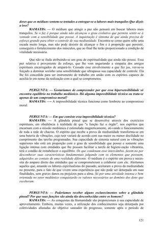 dores que os médiuns sentem-se tentados a entregar-se a labores mais tranquilos Que dizeis
a isso?
        RAMATIS: — O médium que atingir a paz não pensará em buscar labores mais
tranquilos. Se o faz é porque ainda não alcançou o grau evolutivo que permita sentir-se à
vontade com a sensibilidade que possui. A inquietação é sintoma de que ainda precisa de
esforço grande para obter o controle de sua mediunidade. Encontra-se como quem sobe uma
escada muito longa, mas não pode desistir de alcançar o fim e à proporção que persistir,
conseguirá o fortalecimento dos músculos, que ao final lhe terão proporcionado a condição de
vitalidade necessária.

        Que não se iluda atribuindo-se um grau de espiritualidade que ainda não possui. Essa
paz relativa é proveniente do esforço, que lhe vem angariando a simpatia dos amigos
espirituais encarregados de ampará-lo. Cessado esse envolvimento a que fez jus, ver-se-ia
forçado a dominar sozinho uma sensibilidade que ultrapassa sua capacidade de controle. Ela
lhe foi concedida para ser instrumento de trabalho em união com os espíritos capazes de
auxiliá-lo em nome da realização com a qual se comprometeu.


       PERGUNTA: — Gostaríamos de compreender por que essa hipersensibilidade só
encontra equilíbrio no trabalho mediúnico. Há alguma impossibilidade técnica ou trata-se
apenas de um compromisso moral?
       RAMATIS: —- A impossibilidade técnica funciona como lembrete ao compromisso
moral.


        PERGUNTA: — Em que consiste essa impossibilidade técnica?
        RAMATIS: — A glândula pineal que se desenvolve através dos exercícios
espirituais, em obediência à realidade de que "a função faz o órgão", nos espíritos que
encarnam com a missão mediúnica é estimulada magneticamente, ati-vando o funcionamento
de toda a rede de chacras. O espírito que recebe a prova da mediunidade transforma-se em
uma bateria de vibrações, cujo teor variará de acordo com sua maior ou menor docilidade no
cumprimento das tarefas programadas. Sua capacidade de sintonia natural com as vibrações
superiores não está em proporção com o grau de sensibilidade que possui e somente uma
ligação intensa com entidades que lhe possam facilitar a tarefa de higieni-zação vibratória,
terá o condão de restabelecer o equilíbrio. Os que condenam esse intercâmbio, fazem-no por
desconhecer suas características fundamentais julgando com os elementos que possuem,
adquiridos ao contato de uma realidade diferente. O médium é o espírito em prova e neces-
sita do amparo direto das entidades que se comprometeram a colaborar com ele. Alertamos
aqueles que, amando os labores espiritualistas do passado, aceitaram a prova da mediunidade
no presente, para o fato de que vivem uma experiência que não pode ser deturpada em suas
finalidades, sem graves danos ou prejuízos para a alma. Só por uma atividade intensa e bem
orientada no setor mediúnico conquistarão os valores necessários ao domínio dos dons que
receberam.


        PERGUNTA: — Poderíamos receber alguns esclarecimentos sobre a glândula
pineal? Por que suas funções são ainda tão desconhecidas entre os homens?
        RAMATIS: — As conquistas da Humanidade são proporcionais à sua capacidade de
aproveitamento. Embora, muitas vezes, a utilização dos conhecimentos seja deturpada por
coletividades afastadas do objetivo saneador do progresso, somente após o período de


                                                                                        121
 