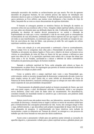 maturação necessário são trazidos os esclarecimentos por que anseia. Por trás da aparente
desordem do progresso humano, há um controle preciso das épocas de introdução dos
elementos decisivos para a evolução humana. O problema do aproveitamento, entretanto, até
agora pertenceu ao livre arbítrio, que muitas vezes desfigurou a face risonha do Anjo do
Saber, lançando-lhe ao rosto as cinzas obscurantistas do egoísmo destruidor.

        O homem só conseguiu penetrar os mistérios básicos da formação da matéria no
momento crítico de sua existência sobre a Terra. Atingida a idade espiritual adulta, colocou-se
em suas mãos um elemento para sua definição diante da vida. Conhecedor dos segredos mais
profundos no domínio da matéria deverá pronunciar-se: ou sentirá o chamado da
Espiritualidade em tudo que o cerca, estendendo à vida de um modo geral as consequências
esclarecedoras de suas descobertas, arrebatado pela beleza suprema das leis que regem a vida
em todas as suas manifestações, ou continuará cego e insensível, provando ser incapaz de usu-
fruir da convivência do Anjo do Saber, cuja presença já então lhe será negada em esferas
espirituais sombrias a que será atraído.

        Como esta seleção já se está processando e continuará a fazer-se acentuadamente,
abre-se campo livre às conquistas mais altas para a Humanidade do presente e do futuro.
Trabalha-se ativamente nos planos ligados à Terra com o objetivo de trazer ao homem novas
vitórias na consolidação do reino de Deus no futuro de luz que começa a delinear-se para
quem tem olhos de ver. E as aquisições espirituais mais nobres são o escopo das almas que
vêem nelas o fio de Ariadne, auxiliando-as a deixar o labirinto de ideias contraditórias
formadoras do panorama psicológico do homem moderno.

        Saneado o ambiente espiritual da Terra, serão atingidas pela ciência as bases do
funcionamento, no plano físico, da engrenagem que permite ao homem encarnado desfazer-se
das inibições em relação ao plano astral.

        Como se poderia abrir o campo espiritual mais vasto a uma Humanidade que,
coletivamente, ainda se encontra incapacitada de demonstrar compreensão elevada e justa nos
mais simples setores de ação? Quem não se sente inibido ao desencadear as forças da
Natureza de forma destrutiva, merecerá confiança para que se coloque em suas mãos meios de
maior expansão de suas personalidades desajustadas?

       O funcionamento da glândula pineal ajudará ao homem encarnado do futuro, que terá
nela uma ponte segura, a qual, devidamente utilizada e fortalecida, abrirá a sua pesquisa
novos domínios, como num conto de fadas cheio de encantamento. Por desconhecê-la,
considera tomados de insanidade mental os sensitivos que a atravessam, sem poderem ainda
descrevê-la cientificamente.

        Sabem cruzá-la mas não podem trazer-lhes, aos laboratórios, amostras analisáveis. Por
sua atitude de descrença, o homem torna-se inapto a utilizar os meios de encontrar sólida base
para o fortalecimento das concepções primordiais da vida. Assim, não consegue atingir os fins
e nega, definitivamente, o que desconhece pela própria incapacidade de lançar mão de meios
mais adequados de pesquisa. A experimentação em bases intuitivas seria tachada de
inconsistente e muito se rebaixaria um "homem de ciência" ao entregar-se a um processo de
trabalho que não fosse baseado na mais pura das ideias académicas.

       Assim como o pensamento voltado para um apetitoso jantar estimula as secreções do
aparelho digestivo, o pensamento voltado para o plano espiritual aciona a glândula pineal, por


                                                                                           122
 