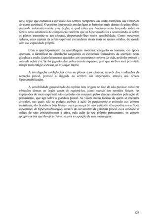 ser o órgão que comanda a atividade dos centros receptores das ondas rarefeitas das vibrações
do plano espiritual. O espírito interessado em desfazer as barreiras mais densas do plano físico
comanda automaticamente esse órgão, o qual entra em funcionamento lançando sobre os
nervos uma substância de composição rarefeita que os hipersensibiliza e acumulando-se sobre
os plexos transmite-se aos chacras, despertando-lhes maior sensibilidade. Como modernos
radares, estes captam da esfera espiritual circundante sinais mais ou menos nítidos, de acordo
com sua capacidade própria.

        Com o aperfeiçoamento da aparelhagem moderna, chegarão os homens, em época
oportuna, a identificar na circulação sanguínea os elementos formadores da secreção desta
glândula e então, já perfeitamente ajustados aos sentimentos nobres da vida, poderão possuir o
controle sobre ela. Serão gigantes do conhecimento superior, grau que só lhes será permitido
atingir num estágio elevado de evolução moral.

       A interligação estabelecida entre os plexos e os chacras, através das irradiações da
secreção pineal, permite a chegada ao cérebro das impressões, através dos nervos
hipersensibilizados.

        A sensibilidade generalizada do espírito tem origem no fato de não precisar canalizar
vibrações densas ao órgão capaz de registrá-las, como sucede aos sentidos físicos. As
impressões do meio espiritual são recebidas em conjunto pelos chacras ativados pela ação do
pensamento, que age sobre a glândula pineal. As visões muito lúcidas de quem se encontra
distraído, nas quais não se poderia atribuir à ação do pensamento o estímulo aos centros
espirituais, são devidas a dois fatores: ou a presença de uma entidade afim produz um reflexo
espontâneo de hipersensibilização, através do ativamento da glândula pineal, ou a entidade se
utiliza de seus conhecimentos e ativa, pela ação de seu próprio pensamento, os centros
receptores dos que deseja influenciar para a captação de suas mensagens.




                                                                                            123
 