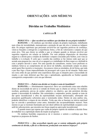 ORIENTAÇÕES AOS MÉDIUNS


                     Dúvidas no Trabalho Mediúnico

                                       CAPÍTULO      8

        PERGUNTA: — Que sucederá aos médiuns que duvidam de seu próprio trabalho?
        RAMATIS: — Os médiuns que duvidam sempre da própria inspiração, trabalhando
num clima de incredulidade, menosprezam a proteção de que são alvo e tornam-se indignos
dela. Os amigos espirituais que procuram envolvê-los em sugestões positivas de confiança,
vêem-se forçados a entregá-los a experiências fortes, a fim de valorizarem o amparo de que
eram alvo. Têm que chorar na solidão a que se relegam quando se deixam envolver por
sugestões negativas em relação ao trabalho. Por suas próprias disposições de descrença
negam-se o direito puro e simples de desfrutar o amparo concedido pelo Senhor, com vista ao
trabalho e à evolução. É certo que o assédio das sombras se faz intenso onde quer que se
acenda uma pequena luz, mas ela só se apagará se o trabalhador do Bem negar-se a defendê-la
com o próprio desvelo e amor. Por uma questão de comodismo, muitas vezes preferem os
médiuns furtar-se ao cumprimento de um dever de trabalho, encontrando sempre no plano
astral quem lhes incentive a insensatez. Aos poucos vêem-se enredados, de tal forma, que toda
a paz lhes foge e ficam impossibilitados de prosseguir sob o peso de tal situação. Nada mais
nos resta então do que permitir uma experiência dura que os desperte para a necessidade de
reação; e, por mais dolorosó que lhes seja o aprendizado, agradecerão ao Senhor quando
conseguirem compreender o erro em que laboram.


        PERGUNTA — Poderá esta dúvida ser levada à conta de humildade?
        RAMATIS:f — Absolutamente impossível. Deve ser considerada como uma rebeldia
diante da necessidade de unir-se à vontade do Eterno que os chama ao serviço. Os médiuns
recebem, geralmente, provas de caráter subjetivo ou objetivo, que não permitem dúvidas
quanto à necessidade de trabalhar. São estimulados e amparados; porém, quando se trata de
dar apoio incondicional à obra da espiritualidade recuam atemorizados, afirmando não
possuírem qualificações suficientes para o testemunho árduo. Dentro de uma análise reta,
poderão identificar a origem de tais atitudes. Verão que elas se baseiam na inércia espiritual
que os convida a permanecer como antes, distraídos das res-ponsabilidades maiores. Nem
mesmo os que se mostram iluminados por um ideal sublime de espiritualidade escapam a esse
ardil do subconsciente, que encontra nas forças negativas aprovação incondicional.
        É quando temos que esperar que venha do próprio espírito do médium a decisão firme
de trabalhar ou a capitulação diante da reação ao progresso.
        Os médiuns humildes esquecem-se de si mesmos e sentem a confiança que lhes
inspiram os prepostos do Senhor.


       PERGUNTA: — Que aconselhais àqueles que se sentem subjugados pelo próprio
sentimento de dúvida, a fim de se libertarem, produzindo sem maiores tropeços?


                                                                                          124
 