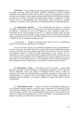 RAMATIS: — Há necessidade de uma transformação radical feita geralmente através
do choque emocional causado pela própria invigilância. Imantam-se às baixas correntes
vibratórias por duvidarem do apoio das mais altas e sofrem as consequências do convívio
espiritual que alimentam. Sofrem, quando podiam usufruir as delícias do trabalho harmonioso
em união com o Senhor. Se desejarem, poderão ainda libertar-se, modificando a atitude
mental. Para isso aconselharíamos uma transformação radical, baseada na aquisição
voluntária e consciente de uma fé inabalável. Essa modificação obedece ao seguinte esquema:


        a) Transformação espiritual — é uma transformação de cúpula, no elemento
primordial, na essência divina do ser. Traduz-se por uma renovação íntima que revela enfim
ao indivíduo a consciência do seu ser em ligação com Deus. Significa a união com o
Pensamento Divino, Força Irradiante do Universo. É a adoção da atitude vertical de quem
sentiu o eixo da alma irresistivelmente atraído à posição correta. Por uma imposição férrea do
próprio pensamento deverá sentir-se como filho e herdeiro de Deus e de Sua força propulsora
e criadora, elo ativo e resistente da corrente do Amor.

       A eles diremos: — "Desejais a felicidade da paz interior? Uni-vos ao Pensamento
Divino! E a única fonte que não falha nem se extingue!"

        Se as vossas crenças são por vós respeitadas e seguidas com amor, congratulamo-nos
convosco, pois estais no caminho. Mas não vos iludais, pois elas não poderão proporcionar-
vos paz se não houver entre vossa essência espiritual e a Força que rege o Universo, um pacto
de assistência recíproca. É preciso que haja reciprocidade. Em que consiste ela? É a
deliberação de avançar e tomar posse do que nos pertence na Obra Divina. Não basta que tudo
viva a clamar nossa capacidade de trazer a harmonia em nós; não basta sabermos que, por um
efeito lógico, se fomos criados para a Luz, a ela chegaremos um dia. É preciso que tomemos
posse da parcela de dons já conquistados e os exercitemos vivamente a bem da Criação!



        b) Transformação mental — sob influxo de uma fé renovada, a mente atinge
horizontes mais largos e há uma ampliação da capacidade de compreender a vida. Já não se dá
valor às pequeninas coisas, pois, ligados ao Pensamento Divino, somos o reflexo da
orientação mais alta da vida. Cada fato adquire sua proporção adequada e o espírito entrosa-se
harmoniosamente no conjunto, através da percepção mental evoluída. Compreende seu
verdadeiro papel na existência e só caminhos verdadeiros o atraem. Daí decorre a terceira
transformação;



       c) Transformação -moral — expressa-se através da exemplificação segura que a
nova orientação espiritual imprime aos atos de quem se aproximou do Pensamento Divino,
como decorrência natural de uma remodelação interior. Exprime-se através dos impulsos de
ordem elevada que revelam o nível de espiritualidade de quem entreviu uma centelha de Luz.
Nessa fase a alma vibra espontaneamente no amor ao semelhante, sem necessidade de regras
impostas com rigidez. O contato da Luz clareou seu íntimo.




                                                                                          125
 