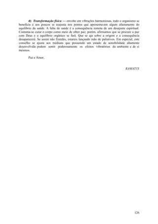 d) Transformação física — envolto em vibrações harmoniosas, todo o organismo se
beneficia e aos poucos se reajusta nos pontos que apresentavam algum afastamento do
equilíbrio da saúde. A falta de saúde é a consequência remota de um desajuste espiritual.
Costuma-se curar o corpo como meio de obter paz; porém, afirmamos que se procure a paz
com Deus e o equilíbrio orgânico se fará. Que se aja sobre a origem e a consequência
desaparecerá. Se assim não fizerdes, estareis lançando mão de paliativos. Em especial, este
conselho se ajusta aos médiuns que possuindo um estado de sensibilidade altamente
desenvolvido podem sentir poderosamente os efeitos vibratórios do ambiente e de si
mesmos.

       Paz e Amor,


                                                                                RAMAT1S




                                                                                       126
 
