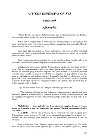ATITUDE DEFENSIVA CRISTÃ

                                       CAPÍTULO      9

                                      Afirmações

     "Dentro do mais puro desejo de harmonizarão com a vida, comprometo-me diante de
mim mesmo a não me deixar soterrar pela incompreensão alheia.

       Aceito com o coração aberto a impossibilidade de meus irmãos se ajustarem ao meu
modo particular de sentir e viver. Somos como flores cujas pétalas, de constituição diferente,
não podem apresentar o mesmo colorido.

       Devo zelar pela integridade de meus sentimentos, pelo meu equilíbrio espiritual,
imunizando-me contra a impossibilidade temporária de conquistar os outros para a minha
forma de sentir e pensar.

        Deus é testemunha do meu desejo sincero de espalhar o bem à minha volta e me
auxiliará a conformar-me quando não puder ver esse bem estendido a todos.

        Entretanto, há um pequeno detalhe de importância capital: não me deixar envolver
pelas vibrações negativas endereçadas pelas mentes perturbadas, a quem se constitui como
baluarte das verdades que gostariam de empanar. Para que o Bem não se evidencie, procuram
conturbar seus seguidores, tentando envolvê-los nos enganos em que labutam e uma luta
surda se estabelece, na qual nenhum meio será desprezado. Essa luta é o tributo pago pelo ser
que recebe o Bem como hóspede querido de sua alma. Fiel a ele, ver-se-á em breve insulado,
assediado, mesmo por aqueles que se julgam paladinos da Verdade, mas que ainda não lhe
podem alcançar todas as facetas.

       Ouço em meu interior o eco das vibrações superiores que me dizem:

         — "Não desanimes. Coloca teu ideal de bem servir como um farol à tua frente e segue
na direção apontada. Mesmo quando as correntes oceânicas afastam a embarcação de sua rota,
ela alcança porto seguro se procura, seguidamente, corrigir o leme pela luz que brilha à sua
frente".


        PERGUNTA: — Como defender-nos do envolvimento negativo dos que procuram
lançar no descrédito, a nós e às tarefas que executamos? Bastará simplesmente desejar-
lhes o bem?
        RAMATIS: — "Quem ama a Verdade possui o material para forjar a espada que o
defenderá dos golpes agressivos do mal, porém não poderá permanecer inerte, dando opor-
tunidade aos seus inimigos para zombarem de sua passividade, tomando-a à conta de
covardia.

       Jesus permitiu que O sacrificassem, porque sentiu que a mensagem por Ele trazida
devia ser selada com o sacrifício supremo, para o qual se encontrava capacitado, porém,


                                                                                          127
 