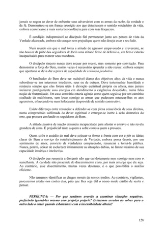 jamais se negou ao dever de enfrentar seus adversários com as armas da razão, da verdade e
da fé. Demonstrou-se em franca oposição aos que deturpavam o sentido verdadeiro da vida,
embora conservasse a mais santa benevolência para com suas fraquezas.

      É condição indispensável ao discípulo fiel permanecer junto aos pontos de vista da
Verdade alcançada, embora não ataque nem prejudique quem não deseja estar a seu lado.

       Num mundo em que o mal toma a atitude de agressor empavonado e irreverente, se
não houver da parte dos seguidores do Bem uma atitude firme de defensiva, em breve estarão
incapacitados para exercer seus mandatos.

       O discípulo sincero nunca deve recuar por receio, mas somente por convicção. Para
demonstrar a força do Bem, muitas vezes é necessário aprender a não recuar, embora sempre
que oportuno se deva dar a prova de capacidade de renúncia produtiva.

        O batalhador do Bem deve ser maleável diante dos objetivos altos da vida e nunca
subordinar-se aos interesses imediatos, seus ou de outrem. Deve testemunhar humildade e
renúncia sempre que elas forem úteis à elevação espiritual própria ou alheia, mas jamais
incinerar prodigamente suas energias em atendimento a exigências descabidas, numa falsa
noção de fraternidade. Em caso contrário estaria agindo como quem seguisse por um caminho
coalhado de malfeitores, sem levar consigo as armas que pudessem estancar-lhes os atos
agressivos, oferecendo-se num holocausto desprovido de sentido construtivo.

        Existe diferença entre renunciar a defender-se com plena consciência de seus direitos,
numa compreensão sublimada do dever espiritual e entregar-se inerte à ação destrutiva do
erro, que procura confundir os seguidores do Bem.

       A atitude passiva de inação denuncia incapacidade para afastar o estorvo e não revela
grandeza de alma. É prejudicial tanto a quem a sofre como a quem a provoca.

       Quem sofre o assédio do mal deve colocar-se frente a frente com ele e pôr as ideias
claras do Bem a serviço do restabelecimento da Verdade, embora possa depois, por um
sentimento de amor, convicto da verdadeira compreensão, renunciar a torná-la pública.
Nunca, porém, deixar de esclarecer intimamente as situações dúbias, no limite máximo de sua
capacidade intuitiva e intelectiva.

        O discípulo que renuncia a discernir não age caridosamente nem consigo nem com o
semelhante. A caridade não prescinde do discernimento claro, por mais amargo que ele seja.
Ao contrário, esse discernimento, muitas vezes doloroso, é o que possibilita o auxílio
eficiente.

        Não temamos identificar as chagas morais de nossos irmãos. Ao contrário, vigilantes,
procuremos alertar-nos contra elas, para que lhes seja útil o nosso modo cristão de sentir e
pensar.


        PERGUNTA: — Por que sentimos aversão a examinar situações negativas,
preferindo ignorá-las mesmo com prejuízo próprio? Estaremos errados ao volver para o
outro lado o olhar quando esbarramos com a insensibilidade alheia?



                                                                                          128
 
