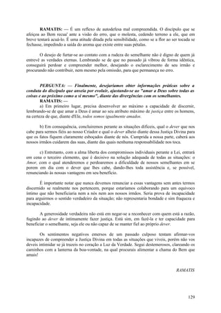 RAMATIS: — É um reflexo de autodefesa mal compreendida. O discípulo que se
afeiçoa ao Bem recua' ante a visão do erro, que o molesta, cedendo terreno a ele, que em
breve tentará acuá-lo. É uma atitude ditada pela sensibilidade, como se a flor ao ser tocada se
fechasse, impedindo a saída do aroma que existe entre suas pétalas.

       O desejo de furtar-se ao contato com a rudeza do semelhante não é digno de quem já
entrevê as verdades eternas. Lembrando se de que no passado já vibrou de forma idêntica,
conseguirá perdoar e compreender melhor, desejando o esclarecimento de seu irmão e
procurando não contribuir, nem mesmo pela omissão, para que permaneça no erro.


        PERGUNTA: — Finalmente, desejaríamos obter informações práticas sobre a
conduta do discípulo que anseia por evoluir, ajustando-se ao "amar a Deus sobre todas as
coisas e ao próximo como a si mesmo", diante das divergências com os semelhantes.
        RAMATIS: —
        a) Em primeiro lugar, precisa desenvolver ao máximo a capacidade de discernir,
lembrando-se de que amar a Deus é amar ao seu atributo máximo de justiça entre os homens,
na certeza de que, diante d'Ele, todos somos igualmente amados.

       b) Em consequência, concluiremos perante as situações difíceis, qual o dever que nos
cabe para sermos fiéis ao nosso Criador e qual o dever alheio diante dessa Justiça Divina para
que os fatos fiquem claramente esboçados diante de nós. Cumprida a nossa parte, caberá aos
nossos irmãos cuidarem das suas, diante das quais nenhuma responsabilidade nos toca.

       c) Entretanto, com a alma liberta dos compromissos individuais perante a Lei, entrará
em cena o terceiro elemento, que é decisivo na solução adequada de todas as situações: o
Amor, com o qual atenderemos e perdoaremos a dificuldade de nossos semelhantes em se
porem em dia com o dever que lhes cabe, dando-lhes toda assistência e, se possível,
renunciando às nossas vantagens em seu benefício.

       É importante notar que nunca devemos renunciar a essas vantagens sem antes termos
discernido se realmente nos pertencem, porque estaríamos colaborando para um equivoco
íntimo que não beneficiaria nem a nós nem aos nossos irmãos. Seria prova de incapacidade
para arguirmos o sentido verdadeiro da situação; não representaria bondade e sim fraqueza e
incapacidade.

       A generosidade verdadeira não está em negar-se a reconhecer com quem está a razão,
fugindo ao dever de intimamente fazer justiça. Está sim, em fazê-la e ter capacidade para
beneficiar o semelhante, seja ele ou não capaz de se manter fiel ao próprio dever.

        Os sentimentos negativos emersos de um passado culposo tentam afirmar-vos
incapazes de compreender a Justiça Divina em todas as situações que viveis, porém não vos
deveis intimidar se já trazeis no coração a Luz da Verdade. Segui destemerosos, clareando os
caminhos com a lanterna da boa-vontade, na qual procurais alimentar a chama do Bem que
amais!


                                                                                    RAMATIS




                                                                                           129
 