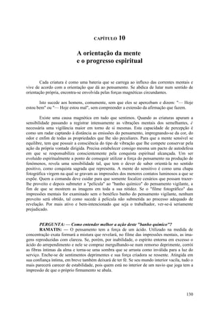 CAPÍTULO      10

                            A orientação da mente
                            e o progresso espiritual


        Cada criatura é como uma bateria que se carrega ao influxo das correntes mentais e
vive de acordo com a orientação que dá ao pensamento. Se abdica de lutar num sentido de
orientação própria, encontra-se envolvida pelas forças magnéticas circundantes.

       Isto sucede aos homens, comumente, sem que eles se apercebam e dizem: "— Hoje
estou bem" ou "— Hoje estou mal", sem compreender a extensão da afirmação que fazem.

        Existe uma causa magnética em tudo que sentimos. Quando as criaturas apuram a
sensibilidade passando a registrar intensamente as vibrações mentais dos semelhantes, é
necessária uma vigilância maior em torno de si mesmas. Esta capacidade de percepção é
como um radar captando à distância as emissões do pensamento, impregnando-se da cor, do
odor e enfim de todas as propriedades que lhe são peculiares. Para que a mente sensível se
equilibre, tem que possuir a consciência do tipo de vibração que lhe compete conservar pela
ação da própria vontade dirigida. Precisa estabelecer consigo mesma um pacto de autodefesa
em que se responsabiliza conscientemente pela conquista espiritual alcançada. Um ser
evoluído espiritualmente a ponto de conseguir utilizar a força do pensamento na produção de
fenómenos, revela uma sensibilidade tal, que tem o dever de saber orientá-la no sentido
positivo, como conquista sagrada que representa. A mente do sensitivo é como uma chapa
fotográfica virgem na qual se gravam as impressões dos menores contatos luminosos a que se
expõe. Quem a comanda deve cuidar para que somente focalize cenários que possam trazer-
lhe proveito e depois submeter a "película" ao "banho químico" do pensamento vigilante, a
fim de que se mostrem as imagens em toda a sua nitidez. Se o "filme fotográfico" das
impressões mentais for examinado sem o benéfico banho do pensamento vigilante, nenhum
proveito será obtido, tal como sucede à película não submetida ao processo adequado de
revelação. Por mais ativo e bem-intencionado que seja o trabalhador, ver-se-á seriamente
prejudicado.


        PERGUNTA: — Como entender melhor a açâo deste "banho químico"?
        RAMATIS: — O pensamento tem a força de um ácido. Utilizado na medida de
concentração exata formará a mistura que revelará, no filme das impressões mentais, as ima-
gens reproduzidas com clareza. Se, porém, por inabilidade, o espírito entorna em excesso o
ácido do arrependimento e nele se compraz mergulhando-se num remorso deprimente, corrói
as fibras íntimas da alma e torna-se uma sombra que se arrasta como inválida para a luz do
serviço. Enche-se de sentimentos deprimentes e sua força criadora se ressente. Atingida em
sua confiança íntima, em breve também deixará de ter fé. Se seu mundo interior vacila, tudo o
mais parecerá carecer de estabilidade, pois quem está no interior de um navio que joga tem a
impressão de que o próprio firmamento se abala.




                                                                                         130
 