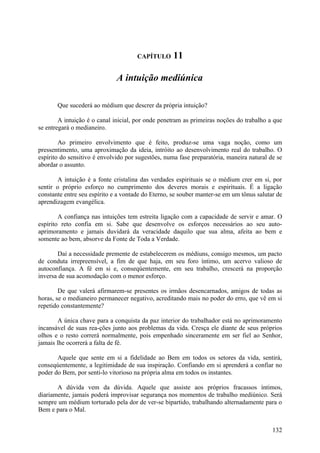 CAPÍTULO      11

                              A intuição mediúnica

       Que sucederá ao médium que descrer da própria intuição?

        A intuição é o canal inicial, por onde penetram as primeiras noções do trabalho a que
se entregará o medianeiro.

        Ao primeiro envolvimento que é feito, produz-se uma vaga noção, como um
pressentimento, uma aproximação da ideia, intróito ao desenvolvimento real do trabalho. O
espírito do sensitivo é envolvido por sugestões, numa fase preparatória, maneira natural de se
abordar o assunto.

       A intuição é a fonte cristalina das verdades espirituais se o médium crer em si, por
sentir o próprio esforço no cumprimento dos deveres morais e espirituais. É a ligação
constante entre seu espírito e a vontade do Eterno, se souber manter-se em um tônus salutar de
aprendizagem evangélica.

        A confiança nas intuições tem estreita ligação com a capacidade de servir e amar. O
espírito reto confia em si. Sabe que desenvolve os esforços necessários ao seu auto-
aprimoramento e jamais duvidará da veracidade daquilo que sua alma, afeita ao bem e
somente ao bem, absorve da Fonte de Toda a Verdade.

       Daí a necessidade premente de estabelecerem os médiuns, consigo mesmos, um pacto
de conduta irrepreensível, a fim de que haja, em seu foro íntimo, um acervo valioso de
autoconfiança. A fé em si e, conseqúentemente, em seu trabalho, crescerá na proporção
inversa de sua acomodação com o menor esforço.

        De que valerá afirmarem-se presentes os irmãos desencarnados, amigos de todas as
horas, se o medianeiro permanecer negativo, acreditando mais no poder do erro, que vê em si
repetido constantemente?

        A única chave para a conquista da paz interior do trabalhador está no aprimoramento
incansável de suas rea-ções junto aos problemas da vida. Cresça ele diante de seus próprios
olhos e o resto correrá normalmente, pois empenhado sinceramente em ser fiel ao Senhor,
jamais lhe ocorrerá a falta de fé.

       Aquele que sente em si a fidelidade ao Bem em todos os setores da vida, sentirá,
conseqúentemente, a legitimidade de sua inspiração. Confiando em si aprenderá a confiar no
poder do Bem, por senti-lo vitorioso na própria alma em todos os instantes.

       A dúvida vem da dúvida. Aquele que assiste aos próprios fracassos íntimos,
diariamente, jamais poderá improvisar segurança nos momentos de trabalho mediúnico. Será
sempre um médium torturado pela dor de ver-se bipartido, trabalhando alternadamente para o
Bem e para o Mal.


                                                                                          132
 