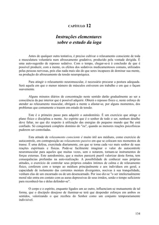 CAPÍTULO       12

                             Instruções elementares
                              sobre o estudo da ioga

       Antes de qualquer outra tentativa, é preciso cultivar o relaxamento consciente de toda
a musculatura voluntária num afrouxamento gradativo, produzido pela vontade dirigida. É
uma auto-sugestão de repouso sedativo. Com o tempo, chegar-se-á à conclusão de que é
possível produzir, com a mente, os efeitos dos sedativos medicamentosos comuns, utilizados
pelas pessoas nervosas, pois elas nada mais são do que seres incapazes de dominar sua mente,
na produção do afrouxamento da tensão neuropsíquica.

       Para atingir o relaxamento neuromuscular, é necessário procurar a postura adequada.
Será aquela em que o menor número de músculos estiverem em trabalho e em que o façam
suavemente.

       Alguns minutos diários de concentração neste sentido darão gradualmente ao ser a
consciência da paz interior que é possível adquirir. Obterá o repouso físico e, neste esforço de
atender ao relaxamento muscular, obrigará a mente a afastar-se, por alguns momentos, dos
problemas que comumente a trazem em estado de tensão.

       Este é o primeiro passo para adquirir o autodomínio. É um exercício que atinge o
plano físico e disciplina a mente. Ao espírito que é o senhor de todo o ser, nenhum detalhe
deve faltar, no que diz respeito à utilização das energias do pequeno mundo que lhe está
confiado. Só conquistará completo domínio do "eu", quando as menores reações psicofísicas
puderem ser controladas.

        Esta atitude de relaxamento consciente é muito útil aos médiuns, como exercício de
autocontrole, em contraposição ao relaxamento passivo em que se colocam nos momentos de
transe. É uma defesa, exercitada diariamente, em que se torna cada vez mais senhor de suas
reações espirituais e físicas. Pode-se facilmente imaginar o valor do autocontrole
neuromuscular para aqueles que muitas vezes, sem o notarem, tornam-se instrumentos de
forças externas. Este autodomínio, que a muitos parecerá pueril valorizar desta forma, tem
consequências profundas na auto-realização. A possibilidade de conhecer suas próprias
atitudes, o exercício de controlar seus próprios estados íntimos de calma e de relaxamento
físico, conferem com o tempo ao médium principalmente e aos indivíduos em geral, a
capacidade de isolamento das correntes mentais divergentes, nocivas à sua tranquilidade,
venham elas de um encarnado ou de um desencarnado. Por isso diz-se "o ser intelectualmente
moral não entra em contato com as auras depressivas de seus irmãos, senão o tempo suficiente
para reconhecê-las e delas defender-se".

        O corpo e o espírito, enquanto ligados um ao outro, influenciam-se mutuamente de tal
forma, que o discípulo desejoso de iluminar-se terá que despender esforços em ambos os
sentidos, valorizando o que recebeu do Senhor como um conjunto temporariamente
indivisível.



                                                                                            134
 
