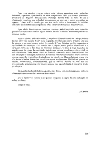 Após esse domínio externo poderá então intentar conquistas mais profundas.
Entretanto, a primeira lição consiste em amar a organização física que o serve, procurando
preservá-la de desgastes desnecessários. Prolongai durante todas as horas do dia o
relaxamento consciente que redundará em economia de energias e menor necessidade de
repouso. O bom artífice, aquele que ama sua tarefa, utiliza o instrumento de trabalho,
consciente do cuidado necessário para que esteja sempre em bom estado de conservação.

       Após a lição do relaxamento consciente constante, poderá o aprendiz tentar o domínio
gradativo da musculatura lisa dos órgãos internos. Iniciará o domínio do ritmo respiratório do
comando mental.

       Pode-se definir, aproximadamente, a respiração completa como um "desejo pacífico
de mais aproveitar o prana do ar". Deve o aprendiz recolher com amor o princípio vital que
lhe penetra o ser, num impulso íntimo de gratidão à Força Criadora que lhe proporciona a
oportunidade de renovação. Essa atitude, que a alguns poderá parecer dispensável, é a
verdadeira força que o fará fixar os benefícios almejados. O amor é força magnética de
atração capaz de extrair da composição química que penetra os pulmões, a força vital em
maior quantidade. Tudo, porém, deverá ser feito sob o comando mental da musculatura lisa,
com abstenção de contrações voluntárias. Resume-se este exercício em amar a força vital que
penetra o aparelho respiratório, desejando que os pulmões se dilatem cheios de prazer pela
bênção que o Senhor lhes envia e retendo o ar com o sentimento de felicidade de guardar um
tesouro, reconhecendo, simultaneamente, que as bênçãos maiores da vida nos são
proporcionadas gratuitamente pelo Senhor, sem que haja a possibilidade de nos serem tiradas
por ninguém.

       Eis duas tarefas bem trabalhosas, porém, mais do que isso, muito necessárias e úteis: o
relaxamento neuromuscu-lar e a respiração completa.

      Que o Senhor vos ilumine e que possais conquistar a alegria de auto-realização em
ambos os planos.

       Graças a Deus,


                                                                                   NICANOR




                                                                                          135
 