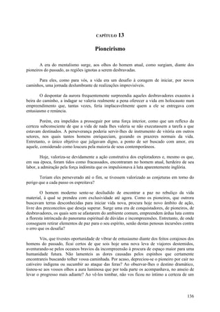 CAPÍTULO    13

                                      Pioneirismo

       A era do mentalismo surge, aos olhos do homem atual, como surgiam, diante dos
pioneiros do passado, as regiões ignotas a serem desbravadas.

      Para eles, como para vós, a vida era um desafio à coragem de iniciar, por novos
caminhos, uma jornada deslumbrante de realizações imprevisíveis.

       O despontar da aurora frequentemente surpreendia aqueles desbravadores exaustos à
beira do caminho, a indagar se valeria realmente a pena oferecer a vida em holocausto num
empreendimento que, tantas vezes, feria implacavelmente quem a ele se entregava com
entusiasmo e renúncia.

        Porém, era impelidos a prosseguir por uma força interior, como que um reflexo da
certeza subconsciente de que a vida de nada lhes valeria se não executassem a tarefa a que
estavam destinados. A perseverança poderia servir-lhes de instrumento de vitória em outros
setores, nos quais tantos homens enriqueciam, gozando os prazeres normais da vida.
Entretanto, o único objetivo que julgavam digno, a ponto de ser buscado com amor, era
aquele, considerado como loucura pela maioria de seus contemporâneos.

        Hoje, valoriza-se devidamente a ação construtiva dos exploradores e, mesmo os que,
em sua época, foram tidos como fracassados, encontraram no homem atual, herdeiro de seu
labor, a admiração pela força indómita que os impulsionava à luta aparentemente inglória.

       Teriam eles perseverado até o fim, se tivessem valorizado as conjeturas em torno do
perigo que a cada passo os espreitava?

        O homem moderno sente-se desiludido de encontrar a paz no rebuliço da vida
material, à qual se prendeu com exclusividade até agora. Como os pioneiros, que outrora
buscavam terras desconhecidas para iniciar vida nova, procura hoje novo âmbito de ação,
livre dos preconceitos que deseja superar. Surge uma era de conquistadores, de pioneiros, de
desbravadores, os quais sem se afastarem do ambiente comum, empreendem árdua luta contra
a floresta intrincada do panorama espiritual de dúvidas e incompreensões. Entretanto, de onde
conseguem retirar elementos de paz para o seu espírito, senão destas penosas incursões contra
o erro que os desafia?

        Vós, que tivestes oportunidade de vibrar de entusiasmo diante dos feitos corajosos dos
homens do passado, ficai certos de que sois hoje uma nova leva de viajores destemidos,
aventurando-se pelos oceanos bravios da incompreensão à procura de espaço maior para uma
humanidade futura. Não lamenteis as dores causadas pelos espinhos que certamente
encontrareis buscando tolher vossa caminhada. Por acaso, depreciou-se o pioneiro por cair no
cativeiro indígena ou sucumbir ao ataque das feras? Ao observar-lhes o destino dramático,
tisnou-se aos vossos olhos a aura luminosa que por toda parte os acompanhava, no anseio de
levar o progresso mais adiante? Ao vê-los tombar, não vos ficou no íntimo a certeza de um



                                                                                          136
 