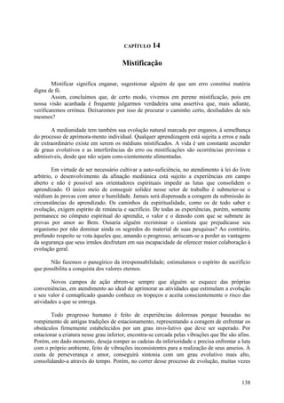 CAPÍTULO     14

                                       Mistificação

        Mistificar significa enganar, sugestionar alguém de que um erro constitui matéria
digna de fé.
        Assim, concluímos que, de certo modo, vivemos em perene mistificação, pois em
nossa visão acanhada é frequente julgarmos verdadeira uma assertiva que, mais adiante,
verificaremos errónea. Deixaremos por isso de procurar o caminho certo, desiludidos de nós
mesmos?

       A mediunidade tem também sua evolução natural marcada por enganos, à semelhança
do processo de aprimora-mento individual. Qualquer aprendizagem está sujeita a erros e nada
de extraordinário existe em serem os médiuns mistificados. A vida é um constante ascender
de graus evolutivos e as interferências do erro ou mistificações são ocorrências previstas e
admissíveis, desde que não sejam cons-cientemente alimentadas.

        Em virtude de ser necessário cultivar a auto-suficiência, no atendimento à lei do livre
arbítrio, o desenvolvimento da afinação mediúnica está sujeito a experiências em campo
aberto e não é possível aos orientadores espirituais impedir as lutas que consolidem o
aprendizado. O único meio de conseguir solidez nesse setor de trabalho é submeter-se o
médium às provas com amor e humildade. Jamais será dispensada a coragem da submissão às
circunstâncias do aprendizado. Os caminhos da espiritualidade, como os de todo saber e
evolução, exigem espírito de renúncia e sacrifício. De todas as experiências, porém, somente
permanece no cômputo espiritual do aprendiz, o valor e o denodo com que se submete às
provas por amor ao Bem. Ousaria alguém recriminar o cientista que prejudicasse seu
organismo por não dominar ainda os segredos do material de suas pesquisas? Ao contrário,
profundo respeito se vota àqueles que, amando o progresso, arriscam-se a perder as vantagens
da segurança que seus irmãos desfrutam em sua incapacidade de oferecer maior colaboração à
evolução geral.

       Não fazemos o panegírico da irresponsabilidade; estimulamos o espírito de sacrifício
que possibilita a conquista dos valores eternos.

        Novos campos de ação abrem-se sempre que alguém se esquece das próprias
conveniências, em atendimento ao ideal de aprimorar as atividades que estimulam a evolução
e seu valor é centuplicado quando conhece os tropeços e aceita conscientemente o risco das
atividades a que se entrega.

       Todo progresso humano é feito de experiências dolorosas porque baseadas no
rompimento de antigas tradições de estacionamento, representando a coragem de enfrentar os
obstáculos firmemente estabelecidos por um grau invo-lutivo que deve ser superado. Por
estacionar a criatura nesse grau inferior, encontra-se cercada pelas vibrações que lhe são afins.
Porém, em dado momento, deseja romper as cadeias da inferioridade e precisa enfrentar a luta
com o próprio ambiente, feito de vibrações inconsistentes para a realização de seus anseios. À
custa de perseverança e amor, conseguirá sintonia com um grau evolutivo mais alto,
consolidando-a através do tempo. Porém, no correr desse processo de evolução, muitas vezes


                                                                                             138
 