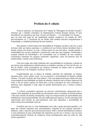 Prefácio da 4- edição

       Torna-se oportuno, no lançamento da 4a edição de "Mensagens do Grande Coração",
informar que o trabalho sistemático do Departamento Cultural Ramatis durante 18 anos
desembocou na experiência que hoje vivemos em Brasília — a Comunidade Lar Nicanor —
que, em mais uma etapa de sua implantação gradual, instalou-se, em meados de 1985,
provisoriamente no 2° pavimento de um prédio onde também funciona integradamente a
Fraternidade e o trabalho profissional de seus membros.

       Para garantir a sobrevivência da Fraternidade do Triângulo, da Rosa e da Cruz, à qual
devemos tanto em termos espirituais, os membros do seu Círculo Interno decidiram fazer a
doação mensal dos dízimos, ou seja, a décima parte de seus proventos, visando garantir a
continuidade dos serviços espirituais e assistenciais, onde quer que estejamos. Solucionada a
situação material da Fraternidade e da Comunidade com os trabalhos de seus membros,
continuamos mantendo um pequeno restaurante vegetariano, como um primeiro teste de
produtividade, visando à auto-suficiência.

       Uma nova etapa está sendo esboçada com a possibilidade de recebermos a doação de
um terreno para implantarmos definitivamente os trabalhos iniciados na Terra há 24 anos, no
Rio de Janeiro, como consequência do consórcio realizado no Espaço entre as correntes
milenares da Cruz e do Triângulo e da Rosa e da Cruz.

        Compreendendo que os planos de trabalho espiritual são elaborados no Espaço,
buscamos hoje, como sempre, trazer viva na memória a recomendação de Ramatis quando
afirmou: "Faz parte do plano não fazer planos". Com essa proposta procurou alertar-nos para
a necessidade de uma fidelidade aos ideais de afinação vibratória com os Planos Superiores da
Vida, a fim de sermos capazes de filtrar para a nossa consciência de seres encarnados as
diretrizes mais adequadas a cada etapa do grande deslocamento que o esforço evolutivo
representa.

        A vivência comunitária representa um processo eminentemente educacional para o
espírito. Pela ampliação da necessidade de entrosamento entre os membros da família humana
e não mais somente da família consanguínea, surge um enriquecimento de oportunidades para
trabalharmos nossas potencialidades em uma ampla gama de aspectos. Um dos principais está
representado pelo desafio da auto-suficiência, pois dele dependerá a possibilidade de
sobrevivência da comunidade como tal.

       Considero que esse é o teste fundamental, pois todo o grupo precisará aprender a ser
parte não somente integrante mas, principalmente, integrada de um conjunto funcional e
dinâmico, onde o interesse geral precisará prevalecer sobre o natural individualismo humano.
A auto-suficiência de uma comunidade não representa um fim em si mesma e sim um meio
extraordinariamente eficiente de comprovar nossas predisposições para um estilo de vida
menos egocêntrico.



                                                                                          14
 