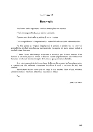 CAPÍTULO      16

                                      Renovação

       Precisamos ter fé, esperança e caridade em relação a nós mesmos.

       Fé em nossas possibilidades de realizar a contento.

       Esperança no desabrochar gradativo de novas virtudes.

       Caridade perdoando e compreendendo a impossibilidade de acertar totalmente ainda.

       Na luta contra as próprias imperfeições é comum o entrechoque de emoções
contraditórias produzir um clima de incompreensão passageira, em que a alma é tentada a
desiludir-se de si mesma.

      O Amor Divino não interroga se estamos a merecê-lo para fazer-se presente. Urna
humilde e fervorosa prece de louvor ao Pai nos isolará temporariamente das contradições
humanas, envolvendo-nos nas vibrações do Amor, do qual parecíamos afastados.

         Sem esta recomposição de forças diante do Eterno, fal-tar-nos-á a fé em nós mesmos,
a esperança de dias melhores e estaremos impedidos de sentir a caridade do Alto para
conosco.
         Reconfortemo-nos no Amor que nos chega a todo instante, a fim de que possamos
utilizá-lo em nosso benefício, estendendo-o aos nossos irmãos.

       Paz,


                                                                           RAMA-SCHAIN




                                                                                        141
 