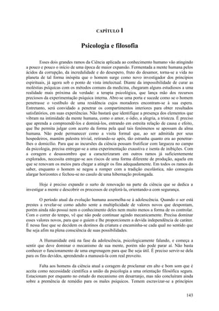 CAPÍTULO     l

                              Psicologia e filosofia

        Esses dois grandes ramos da Ciência aplicada ao conhecimento humano vão atingindo
a pouco e pouco o início de uma época de maior expansão. Fermentada a mente humana pelos
ácidos da corrupção, da incredulidade e do desespero, fruto do desamor, torna-se a vida no
planeta de tal forma inóspita que o homem surge como novo investigador dos princípios
espirituais, já agora sob o ponto de vista intelectual. Diante da impossibilidade de curar as
moléstias psíquicas com os métodos comuns da medicina, chegaram alguns estudiosos a uma
realidade mais próxima da verdade: a terapia psicológica, que lança mão dos recursos
preciosos da experimentação psíquica interna. Abre-se uma porta e sucede como se o homem
penetrasse o vestíbulo de uma residência cujos moradores encontram-se à sua espera.
Entretanto, será convidado a penetrar os compartimentos interiores para obter resultados
satisfatórios, em suas experiências. Não bastará que identifique a presença dos elementos que
vibram na intimidade da mente humana, como o amor, o ódio, a alegria, a tristeza. É preciso
que aprenda a compreendê-los e dominá-los, entrando em estreita relação de causa e efeito,
que lhe permita julgar com acerto da forma pela qual tais fenómenos se apossam da alma
humana. Não pode permanecer como a visita formal que, ao ser admitida por seus
hospedeiros, mantém palestra trivial, retirando-se após, tão estranha quanto era ao penetrar-
lhes o domicílio. Para que as incursões da ciência possam frutificar com largueza no campo
da psicologia, precisa entregar-se a uma experimentação exaustiva e isenta de inibições. Com
a coragem e desassombro que a caracterizaram em outros ramos já suficientemente
explorados, necessita entregar-se aos riscos de uma forma diferente de produção, aquela em
que se renovam os meios para chegar a atingir os fins adequadamente. Em todos os ramos do
saber, enquanto o homem se negou a romper com a tradição escolástica, não conseguiu
alargar horizontes e fechou-se no casulo de uma hibernação prolongada.

        Hoje é preciso expandir o surto de renovação na parte da ciência que se dedica a
investigar a mente e descobrir os processos de explorá-la, orientando-a com segurança.

        O período atual da evolução humana assemelha-se à adolescência. Quando o ser está
prestes a revelar-se como adulto sente a multiplicidade de valores novos que despontam,
porém ainda não possui nem o conhecimento deles nem muito menos a forma de os controlar.
Com o correr do tempo, vê que não pode continuar agindo mecanicamente. Precisa dominar
esses valores novos, para que o guiem e lhe proporcionem a devida independência de caráter.
É nessa fase que se decidem os destinos da criatura e encaminha-se cada qual no sentido que
lhe seja afim na plena consciência de suas possibilidades.

        A Humanidade está na fase da adolescência, psicologicamente falando, e começa a
sentir que deve dominar o mecanismo de sua mente, porém não pode parar aí. Não basta
conhecer o funcionamento de uma engrenagem para que lhe seja útil. É preciso servir-se dela
para os fins devidos, aprendendo a manuseá-la com real proveito.

        Falta aos homens da ciência atual a coragem de proclamar em alto e bom som que é
aceita como necessidade científica a união da psicologia a uma orientação filosófica segura.
Estacionam por enquanto no estudo do mecanismo em desarranjo, mas não concluíram ainda
sobre a premência de remédio para os males psíquicos. Temem escravizar-se a princípios


                                                                                         143
 