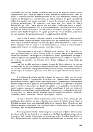 doutrinários que em eras passadas constituíram um entrave ao progresso humano, porém
esquecem-se de que a força que adquiriu a mente humana nos últimos séculos é capaz de
aclarar os caminhos filosóficos de forma a escoimá-los dos vícios personalistas. Para isso falta
somente um desejo profundo a ser despertado, ou melhor, orientado por quem seja capaz de
influir decisivamente nas massas agnósticas. O anseio de conseguir uma solução para os
problemas constrangedores do psiquismo existe como uma força latente em toda a
Humanidade que sofre. Espera somente que seus líderes intelectuais tomem a posição
adequada, atraindo-os a um rumo feliz. A grande massa humana, distraída por tradição secular
em torno dos motivos imediatos da vida, necessita de um impulso inicial para ser levada ao
caminho certo. Sendo ele apontado por alguém que sobre ela possua influência, engrossa-se
dia a dia a corrente dos que ingressam numa concepção mais feliz da vida.

        Quem já traz de outras existências a intuição segura do caminho, cedo o encontra.
Entretanto nossos olhos se voltam para a multidão de seres que estão em busca de dire-trizes e
darão crédito a quem se impuser à sua confiança pelos títulos honoríficos da ciência. Esse
líderes intelectuais têm em torno de si um imenso rebanho a conduzir e precisam achar a
direção certa. Só assim sua missão poderá ser cumprida a contento.

        Podemos comparar a psicologia e a filosofia como ramos da ciência do espírito, ao
papel que desempenham na ciência material a física e a química. Que poderiam essas duas
últimas se divorciadas? Haveria para a vida material do planeta a possibilidade de atingir o
surto de progresso que hoje aplaina as dificuldades do mundo físico? Na Idade Média iniciou-
se o período da alquimia e as primeiras noções foram conhecidas na busca intensa de
vantagens da
        vida. Em seguida, surgiram os grandes homens da física explorando os aspectos
desconhecidos das leis que sustentam o mecanismo universal. Entretanto, ambos esses seto-
res da ciência encontraram o apogeu na combinação de seus esforços, quando conquistaram o
sentido amplo da colaboração que deve haver entre os discípulos de um mesmo mestre: o
Saber.

        À semelhança da ciência material, o estudo da alma teve início com as escolas
filosóficas que buscam o "ouro sintético" da paz interior e a "pedra filosofal" da interpretação
profunda dos valores do espírito eterno. Após longos anos de experimentação, acumularam os
homens uma possibilidade grandiosa de discernimento em torno de tais problemas. Surgiram
então os físicos da alma, aqueles que desejavam conhecer as leis que regem o mecanismo da
mente humana e puseram-se a pesquisar as reações psicológicas do universo interior. A
Humanidade porém continua a encontrar obstáculos intransponíveis à realização do seu sonho
de progresso e paz, pois as soluções no campo da mente humana dependem da combinação
dos valores da física e da química da alma: a psicologia e a filosofia.

        Em nossos humildes labores espiritualistas muito proveito temos colhido da feliz
combinação dos princípios em que se baseiam esses ramos da ciência terrena. Temos a
felicidade de aceitar como uma necessidade indiscutível o amor ao Saber (filosofia), no qual
incluímos as causas primeiras da vida, combinando-o com o conhecimento da mente humana
(psicologia), para melhor poder orientar-nos.

        Assim surgiram os trabalhos de recordação do passado com o objetivo de fornecer ao
espírito as razões do seu desajuste e em seguida a possibilidade de aplicação dos princípios
renovadores do Evangelho de Jesus, que é a súmula mais perfeita de toda a filosofia sobre a
Terra. Estudadas as causas e efeitos das atitudes através das diversas encarnações, surge com


                                                                                            144
 