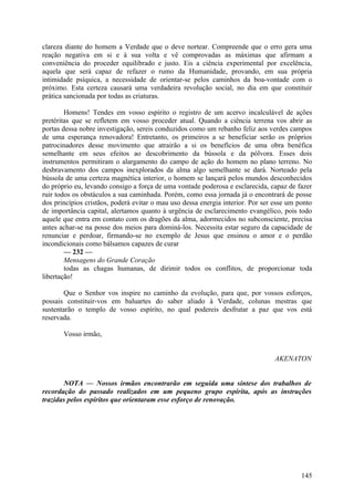 clareza diante do homem a Verdade que o deve nortear. Compreende que o erro gera uma
reação negativa em si e à sua volta e vê comprovadas as máximas que afirmam a
conveniência do proceder equilibrado e justo. Eis a ciência experimental por excelência,
aquela que será capaz de refazer o rumo da Humanidade, provando, em sua própria
intimidade psíquica, a necessidade de orientar-se pelos caminhos da boa-vontade com o
próximo. Esta certeza causará uma verdadeira revolução social, no dia em que constituir
prática sancionada por todas as criaturas.

        Homens! Tendes em vosso espírito o registro de um acervo incalculável de ações
pretéritas que se refletem em vosso proceder atual. Quando a ciência terrena vos abrir as
portas dessa nobre investigação, sereis conduzidos como um rebanho feliz aos verdes campos
de uma esperança renovadora! Entretanto, os primeiros a se beneficiar serão os próprios
patrocinadores desse movimento que atrairão a si os benefícios de uma obra benéfica
semelhante em seus efeitos ao descobrimento da bússola e da pólvora. Esses dois
instrumentos permitiram o alargamento do campo de ação do homem no plano terreno. No
desbravamento dos campos inexplorados da alma algo semelhante se dará. Norteado pela
bússola de uma certeza magnética interior, o homem se lançará pelos mundos desconhecidos
do próprio eu, levando consigo a força de uma vontade poderosa e esclarecida, capaz de fazer
ruir todos os obstáculos a sua caminhada. Porém, como essa jornada já o encontrará de posse
dos princípios cristãos, poderá evitar o mau uso dessa energia interior. Por ser esse um ponto
de importância capital, alertamos quanto à urgência de esclarecimento evangélico, pois todo
aquele que entra em contato com os dragões da alma, adormecidos no subconsciente, precisa
antes achar-se na posse dos meios para dominá-los. Necessita estar seguro da capacidade de
renunciar e perdoar, firmando-se no exemplo de Jesus que ensinou o amor e o perdão
incondicionais como bálsamos capazes de curar
        — 232 —
        Mensagens do Grande Coração
        todas as chagas humanas, de dirimir todos os conflitos, de proporcionar toda
libertação!

        Que o Senhor vos inspire no caminho da evolução, para que, por vossos esforços,
possais constituir-vos em baluartes do saber aliado à Verdade, colunas mestras que
sustentarão o templo de vosso espírito, no qual podereis desfrutar a paz que vos está
reservada.

       Vosso irmão,


                                                                                 AKENATON


       NOTA — Nossos irmãos encontrarão em seguida uma síntese dos trabalhos de
recordação do passado realizados em um pequeno grupo espírita, após as instruções
trazidas pelos espíritos que orientaram esse esforço de renovação.




                                                                                          145
 