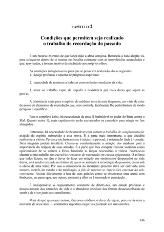 CAPÍTULO      2

                  Condições que permitem seja realizado
                   o trabalho de recordação do passado

        É um recurso extremo de que lança mão a alma corajosa. Renuncia a toda alegria vã,
para colocar-se dentro de si mesma em batalha constante com as imperfeições acumuladas e
que, reavivadas, a tornam motivo de escândalo aos próprios olhos.

          As condições indispensáveis para que se pense em realizá-lo são as seguintes:
          1. desejo profundo e sincero de progresso espiritual;

          2. capacidade de renúncia a todas as conveniências imediatas da vida;

          3. amor ao trabalho capaz de impedir a desistência por mais duras que sejam as
provas.

       A desistência seria para o espírito do médium uma derrota fragorosa, em vista de estar
de posse de elementos de recordação que, sem controle, facilmente lhe perturbariam de modo
perigoso o equilíbrio.

       Para o completo êxito, há necessidade de uma fé inabalável no poder do Bem contra o
Mal. Quanto maior fé, mais rapidamente serão encontrados os caminhos para atingir os fins
almejados.

        Entretanto, há necessidade de desenvolver com esmero o trabalho de complementação
exigido do espírito submetido a esta prova. É a parte mais importante, a que decidirá
realmente a vitória. Pertence exclusivamente à iniciativa pessoal, à orientação dada à vontade.
Nela ninguém poderá interferir. Chama-se constantemente a atenção dos médiuns para a
importância do reajuste de suas atitudes. É a parte que lhes compete realizar sozinhos como
oportunidade de se unirem a Deus, haurindo as forças necessárias à vitória. Poder-se-ia
chamar a este trabalho um exercício constante de superação em escala agigantada. O esforço
que todos fazem, ou têm o dever de fazer em relação aos sentimentos despertados na vida
diária, está sendo realizado no íntimo de quem se submete à recordação do passado, como sob
o efeito de uma lente. Por isso a consciência do momento presente deve ser cultivada com
esmero, através do estudo e da meditação, a fim de superar as impressões emersas do sub-
consciente. Assiste diariamente à luta de suas paixões como se observasse uma arena com
binóculos, ao passo que, aos outros, somente a olho nu é mostrado o espetáculo.

        É indispensável o reajustamento constante de diretri-zes, um estudo profundo e
desapaixonado das situações da vida e o abandono imediato das formas desaconselhadas de
sentir e de viver junto aos semelhantes.

      Mais do que quaisquer outros, têm esses médiuns o dever de vigiar, pois reavivaram a
memória de seus erros — constantes sugestões negativas pairando em suas mentes.



                                                                                           146
 