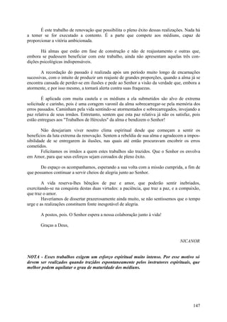 É este trabalho de renovação que possibilita o pleno êxito dessas realizações. Nada há
a temer se for executado a contento. É a parte que compete aos médiuns, capaz de
proporcionar a vitória ambicionada.

       Há almas que estão em fase de construção e não de reajustamento e outras que,
embora se pudessem beneficiar com este trabalho, ainda não apresentam aquelas três con-
dições psicológicas indispensáveis.

       A recordação do passado é realizada após um período muito longo de encarnações
sucessivas, com o intuito de produzir um reajuste de grandes proporções, quando a alma já se
encontra cansada de perder-se em ilusões e pede ao Senhor a visão da verdade que, embora a
atormente, e por isso mesmo, a tornará alerta contra suas fraquezas.

        É aplicada com muita cautela e os médiuns a ela submetidos são alvo de extrema
solicitude e carinho, pois é uma coragem varonil da alma sobrecarregar-se pela memória dos
erros passados. Caminham pela vida sentindo-se atormentados e sobrecarregados, invejando a
paz relativa de seus irmãos. Entretanto, sentem que esta paz relativa já não os satisfaz, pois
estão entregues aos "Trabalhos de Hércules" da alma e bendizem o Senhor!

        Não desejariam viver noutro clima espiritual desde que começam a sentir os
benefícios da luta extrema da renovação. Sentem a rebeldia de sua alma e agradecem a impos-
sibilidade de se entregarem às ilusões, nas quais até então procuravam encobrir os erros
cometidos.
        Felicitamos os irmãos a quem estes trabalhos são trazidos. Que o Senhor os envolva
em Amor, para que seus esforços sejam coroados de pleno êxito.

       Do espaço os acompanhamos, esperando a sua volta com a missão cumprida, a fim de
que possamos continuar a servir cheios de alegria junto ao Senhor.

        A vida reserva-lhes bênçãos de paz e amor, que poderão sentir inebriados,
exercitando-se na conquista destas duas virtudes: a paciência, que traz a paz, e a compaixão,
que traz o amor.
        Haveríamos de dissertar prazerosamente ainda muito, se não sentíssemos que o tempo
urge e as realizações constituem fonte inesgotável de alegria.

       A postos, pois. O Senhor espera a nossa colaboração junto à vida!

       Graças a Deus,


                                                                                   NICANOR


NOTA - Esses trabalhos exigem um esforço espiritual muito intenso. Por esse motivo só
devem ser realizados quando trazidos espontaneamente pelos instrutores espirituais, que
melhor podem aquilatar o grau de maturidade dos médiuns.




                                                                                          147
 