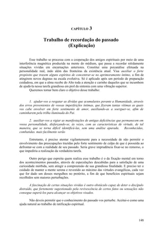 CAPÍTULO      3

                 Trabalho de recordação do passado
                            (Explicação)

        Esse trabalho se processa com a cooperação dos amigos espirituais por meio de uma
interferência magnética produzida na mente do médium, que passa a recordar nitidamente
situações vividas em encarnações anteriores. Constitui uma psicanálise efetuada na
personalidade real, indo além das fronteiras da existência atual. Visa auxiliar o forte
propósito que trazem alguns espíritos de concentrar-se no aprimoramento íntimo, a fim de
atingirem novos degraus na escala evolutiva. Só é aplicado após um período de preparação
cuidadosa, em que a alma recebe do Alto toda a atenção e carinho daqueles que se incumbem
de ajudá-la nessa tarefa grandiosa em prol da sintonia com uma vibração superior.
        Queremos tornar bem claro o objetivo desse trabalho:


       1. ajudar-vos a resgatar as dívidas que acumulastes perante a Humanidade, através
dos erros provenientes de vossas imperfeições íntimas, que fizeram tantas vítimas as quais
vos cabe envolver em forte sentimento de amor, auxiliando-as a soerguer-se, afim de
caminharem pela trilha iluminada do Pai.

       2. auxiliar-vos a vigiar as manifestações de antigas deficiências que permanecem em
vossa personalidade, disfarçando-se, às vezes, com as características de virtude, de tal
maneira, que se torna difícil identificá-las, sem uma análise apurada.         Reconhecidas,
combatidas. mais facilmente serão

       Entretanto, é preciso atentar vigilantemente para a necessidade de não permitir o
envolvimento das preocupações trazidas pelo forte sentimento de culpa de que é possuída ao
defrontar-se com a realidade de seu passado. Seria grave imprudência fixar-se no remorso, o
que impediria a realização da verdadeira tarefa.

        Outro perigo que espreita quem realiza esse trabalho é o da fixação mental em torno
dos acontecimentos passados, através de especulações descabidas para a satisfação de uma
curiosidade mórbida, sem atingir a compreensão de sua grandiosa finalidade. E preciso ter o
cuidado de manter a mente serena e revestido ao máximo das virtudes evangélicas, cada vez
que for dado um desses mergulhos no pretérito, a fim de que benefícios espirituais sejam
recolhidos sem maiores perturbações.

        A fascinação de certas situações vividas é outro obstáculo capaz de deter o discípulo
distraído, que fortemente sugestionado pela revivescência de certos fatos ou sensações não
consegue superá-los para alcançar os objetivos visados.

       Não deveis permitir que o conhecimento do passado vos perturbe. Aceitai-o como uma
ajuda natural ao trabalho de ratificação espiritual.



                                                                                         148
 