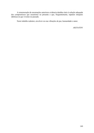 A rememoração de encarnações anteriores evidencia detalhes úteis à solução adequada
dos compromissos que assumistes no presente e que, frequentemente, repetem situações
idênticas às que vivestes no passado.

       Neste trabalho redentor, envolvei-vos nas vibrações de paz, humanidade e amor.


                                                                              AKENATON




                                                                                        149
 