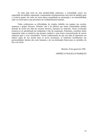 Ao lutar pela meta de uma produtividade autónoma, a comunidade cresce em
capacidade de trabalho organizado, conquistando simultaneamente uma série de aptidões para
a vivência grupai, tão raras em nossa época mergulhada na automação e na insensibilidade
cada vez maior para o que possuímos de verdadeiramente humano.

       Todos conhecemos as dificuldades do simples trabalho em equipes nas escolas,
empresas e grupos diversos. Portanto, não é de admirar que tantas comunidades tenham
deixado de existir por falta de recursos técnicos, humanos ou materiais. Nossa civilização
esmerou-se no aprendizado da competição e não da cooperação. Entretanto, considero muito
importante todas as tentativas que possam conduzir a uma maior conscientização de nossas
carências para o viver comunitário. Tomar conhecimento do que nos falta já representa um
indício capaz de nos acertar para os novos recomeços, se realmente acreditarmos nas
potencialidades latentes dos seres humanos e de sua destinação futura para os caminhos da
Paz e do Amor.


                                                            Brasília, 22 de agosto de 1986.

                                                     AMÉRICA PAOLIELLO MARQUES




                                                                                         15
 