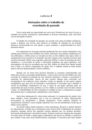 CAPÍTULO      4

                      Instruções sobre o trabalho de
                          recordação do passado

       Vosso carma pode ser representado por um novelo formado por um único fio que se
sobrepõe em círculos concêntricos, representando as diversas encarnações; cada volta deste
novelo está ligada à anterior.

        O trabalho de recordação do passado, em conexão com outras atividades mediúnicas,
auxilia a desfazer esse novelo, para utilizá-lo no trabalho de redenção de um passado
delituoso, harmonizando-vos com aqueles a quem enredastes e proporcionando-vos maior
harmonia interior.

        Os componentes de um grupo espiritual geralmente têm seus carmas interligados e são
atraídos para realizarem estes trabalhos em comum. Entretanto, há condições indispensáveis à
sua elaboração, e embora possa ser iniciado por dois ou três médiuns mais aptos, todos os
componentes devem ajustar-se às instruções que lhes chegam como sugestões positivas para
uma boa realização. Dentre essas sugestões, queremos lembrar a calma no momento do transe
mediúnico e a passividade da mente à intervenção magnética dos guias espirituais, sem
preocupações em torno da recordação que será feita. Depois de obtida forte ligação mental
com o Guia e os demais componentes do grupo, deve o médium manter-se numa atitude
passiva cheia de despreocupação e inteira confiança.

        Quando cair em transe deve procurar transmitir as sensações experimentadas sem
tolher nem mesmo as que julgue desabonadoras. A quem inicia esse tipo de trabalho sem estar
revestido de confiança na proteção de seus mentores espirituais é comum o cerceamento à
expressão do subconsciente, através de uma censura imposta pelo consciente, por
envergonhar-se de evidenciar certas situações vividas no passado ou não querer magoar
companheiros que eram alvo de inimizade e ressentimento. É necessário que o médium se
revista de humildade, lembrando-se de que o carma de um grupo espiritual pode ser
representado por uma só trama, portanto, os erros e falhas se sucedem como um fator comum
a todos. As probabilidades de êxito aumentam na medida em que os componentes do grupo
demonstram entre si compreensão, entendimento e amor fraterno.

        Outro fator indispensável à vitória desta realização é a compreensão do grande valor
desse trabalho. Como psicanálise que é, traz ao consciente os males subconscientes
provocadores de pensamentos e atitudes prejudiciais. Assim podereis enfrentar as
características inerentes à vossa condição espiritual com a luz do entendimento cristão que já
bafeja vossos espíritos.
        Ao mesmo tempo, dando expansão a certos sentimentos, drenareis a matéria deletéria
do subconsciente, evitando que aí permaneça como terreno fértil à implantação de sementes
perigosas, lançadas através das sugestões mentais daqueles que vos desejam perturbar,
provocando principalmente a desunião do grupo. Portanto, mesmo que algumas das sensações
revividas sejam de molde a atingir algum companheiro não devem ser tolhidas; é preferível
que venham à tona, para serem definitivamente expurgadas. É necessário que todos tenham


                                                                                          150
 