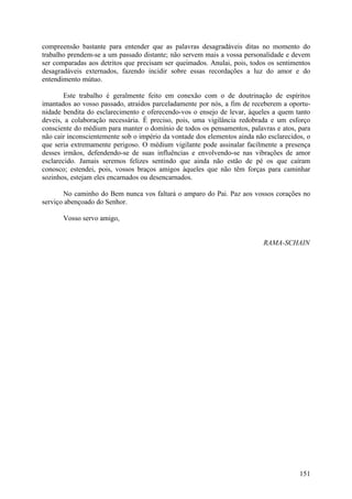 compreensão bastante para entender que as palavras desagradáveis ditas no momento do
trabalho prendem-se a um passado distante; não servem mais a vossa personalidade e devem
ser comparadas aos detritos que precisam ser queimados. Anulai, pois, todos os sentimentos
desagradáveis externados, fazendo incidir sobre essas recordações a luz do amor e do
entendimento mútuo.

        Este trabalho é geralmente feito em conexão com o de doutrinação de espíritos
imantados ao vosso passado, atraídos parceladamente por nós, a fim de receberem a oportu-
nidade bendita do esclarecimento e oferecendo-vos o ensejo de levar, àqueles a quem tanto
deveis, a colaboração necessária. É preciso, pois, uma vigilância redobrada e um esforço
consciente do médium para manter o domínio de todos os pensamentos, palavras e atos, para
não cair inconscientemente sob o império da vontade dos elementos ainda não esclarecidos, o
que seria extremamente perigoso. O médium vigilante pode assinalar facilmente a presença
desses irmãos, defendendo-se de suas influências e envolvendo-se nas vibrações de amor
esclarecido. Jamais seremos felizes sentindo que ainda não estão de pé os que caíram
conosco; estendei, pois, vossos braços amigos àqueles que não têm forças para caminhar
sozinhos, estejam eles encarnados ou desencarnados.

       No caminho do Bem nunca vos faltará o amparo do Pai. Paz aos vossos corações no
serviço abençoado do Senhor.

       Vosso servo amigo,


                                                                           RAMA-SCHAIN




                                                                                       151
 