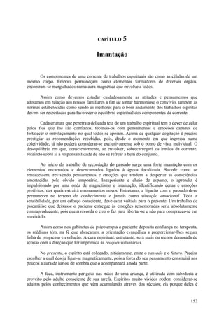 CAPÍTULO       5

                                       Imantação


       Os componentes de uma corrente de trabalhos espirituais são como as células de um
mesmo corpo. Embora permaneçam como elementos formadores de diversos órgãos,
encontram-se mergulhados numa aura magnética que envolve a todos.

      Assim como devemos estudar cuidadosamente as atitudes e pensamentos que
adotamos em relação aos nossos familiares a fim de tornar harmonioso o convívio, também as
normas estabelecidas como sendo as melhores para o bom andamento dos trabalhos espíritas
devem ser respeitadas para favorecer o equilíbrio espiritual dos componentes da corrente.

        Cada criatura que penetra a delicada teia de um trabalho espiritual tem o dever de zelar
pelos fios que lhe são confiados, tecendo-os com pensamentos e emoções capazes de
fortalecer o entrelaçamento no qual todos se apoiam. Acima de qualquer cogitação é preciso
prestigiar as recomendações recebidas, pois, desde o momento em que ingressa numa
coletividade, já não poderá considerar-se exclusivamente sob o ponto de vista individual. O
desequilíbrio em que, conscientemente, se envolver, sobrecarregará os irmãos da corrente,
recaindo sobre si a responsabilidade de não se refrear a bem do conjunto.

        Ao início do trabalho de recordação do passado surge uma forte imantação com os
elementos encarnados e desencarnados ligados à época focalizada. Sucede como se
renascessem, revivendo pensamentos e emoções que tendem a despertar as consciências
amortecidas pelo olvido lemporário. Inexperiente e cheio de espanto, o aprendiz é
impulsionado por uma onda de magnetismo e imantação, identificando cenas e emoções
pretéritas, das quais extrairá ensinamentos novos. Entretanto, a ligação com o passado deve
permanecer no terreno do conhecimento e jamais como vibração emocional. Toda a
sensibilidade, por um esforço consciente, deve estar voltada para o presente. Um trabalho de
psicanálise que deixasse o paciente entregue às emoções rememoradas seria absolutamente
contraproducente, pois quem recorda o erro o faz para libertar-se e não para comprazer-se em
reavivá-lo.

       Assim como nos gabinetes de psicoterapia o paciente deposita confiança no terapeuta,
os médiuns têm, na fé que abraçaram, a orientação evangélica a proporcionar-lhes segura
linha de progresso e evolução. A cura espiritual, entretanto, será mais ou menos demorada de
acordo com a direção que for imprimida às reações voluntárias.

       No presente, o espírito está colocado, nitidamente, entre o passado e o futuro. Precisa
escolher a qual deseja ligar-se magneticamente, pois a força do seu pensamento construirá aos
poucos a aura de luz ou de sombra que o acompanhará a toda parte.

       A faca, instrumento perigoso nas mãos de uma criança, é utilizada com sabedoria e
proveito pelo adulto consciente de sua tarefa. Espíritos muito vividos podem considerar-se
adultos pelos conhecimentos que vêm acumulando através dos séculos; eis porque deles é


                                                                                            152
 