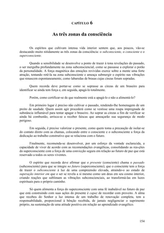 CAPÍTULO      6

                        As três zonas da consciência

       Os espíritos que cultivam intensa vida interior sentem que, aos poucos, vão-se
destacando muito nitidamente as três zonas da consciência: o subconsciente, o consciente e o
superconsciente.

       Quando a sensibilidade se desenvolve a ponto de trazer à tona revelações do passado,
o ser mergulha profundamente na zona subconsciencial, como se passasse a explorar o porão
da personalidade. A força magnética das emoções revividas exerce sobre a mente uma forte
atração, tentando retê-la na zona subconsciente e ameaça submergir o espírito nas vibrações
que renascem espontaneamente, como labaredas de brasas cujas cinzas foram sopradas.

        Quem recorda deve portar-se como se soprasse as cinzas de um braseiro para
identificar se ainda tem força e, em seguida, apagá-lo totalmente.

       Porém, como certificar-se de que realmente está a apagá-lo e não a alimentá-lo?

        Em primeiro lugar é preciso não cultivar o passado, rendendo-lhe homenagem de um
preito de saudade. Quem assim agir procederá como se vestisse uma roupa impregnada de
substância inflamável para tentar apagar o braseiro. Ao soprar as cinzas a fim de verificar se
ainda há combustão, arrisca-se a receber faíscas que ameaçarão sua segurança de modo
perigoso.

       Em seguida, é preciso valorizar o presente, como quem toma a precaução de isolar-se
do contato direto com as chamas, colocando entre o consciente e o subconsciente a força da
dedicação ao trabalho construtivo que se relaciona com o futuro.

       Finalmente, recomenda-se desenvolver, por um esforço da vontade esclarecida, a
capacidade de viver de acordo com as recomendações evangélicas, consolidando as rea-ções
do superconsciente com a força de uma convicção segura em relação ao futuro de paz que está
reservado a todos os seres viventes.

        O espírito que recorda deve afirmar que o presente (consciente) chama o passado
(subconsciente) para que se integre no futuro (superconsciente); que o consciente tem a força
de trazer o subconsciente à luz de uma compreensão elevada, atraindo-o ao estado de
superação interior em que o ser se revela a si mesmo como um deus em seu cosmo interior,
criando reações que sublimam as vibrações subconscienciais, ao transformá-las em luzes
espirituais para o próprio caminho.

       Só quem alimenta a força do superconsciente com uma fé inabalável no futuro de paz
que está construindo com suas ações do presente é capaz de recordar com proveito. A alma
que recebeu do Senhor a luz intensa de um trabalho de renovação completa, tem a
responsabilidade, proporcional à bênção recebida, de jamais negligenciar o suprimento
próprio, na sustentação de uma atitude positiva em relação ao aprendizado evangélico.




                                                                                          154
 