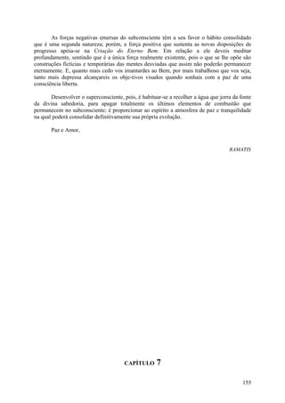 As forças negativas emersas do subconsciente têm a seu favor o hábito consolidado
que é uma segunda natureza; porém, a força positiva que sustenta as novas disposições de
progresso apóia-se na Criação do Eterno Bem. Em relação a ele deveis meditar
profundamente, sentindo que é a única força realmente existente, pois o que se lhe opõe são
construções fictícias e temporárias das mentes desviadas que assim não poderão permanecer
eternamente. E, quanto mais cedo vos imantardes ao Bem, por mais trabalhoso que vos seja,
tanto mais depressa alcançareis os obje-tivos visados quando sonhais com a paz de uma
consciência liberta.

       Desenvolver o superconsciente, pois, é habituar-se a recolher a água que jorra da fonte
da divina sabedoria, para apagar totalmente os últimos elementos de combustão que
permanecem no subconsciente; é proporcionar ao espírito a atmosfera de paz e tranquilidade
na qual poderá consolidar definitivamente sua própria evolução.

       Paz e Amor,


                                                                                    RAMATIS




                                       CAPÍTULO      7

                                                                                          155
 