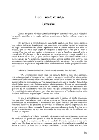 O sentimento de culpa

                                     (REMORSO) I


       Quando desejamos enveredar definitivamente pelos caminhos certos, se já recebemos
em grande quantidade a revelação espiritual, permite-nos o Senhor conhecer os erros do
passado.

        Isto, porém, só é permitido àqueles que, tendo recebido em doses muito grandes a
benevolência do Eterno, têm elementos para sentir-Lhe a generosidade e resistir ao sentimento
de culpa, neutralizando seus efeitos deprimentes com a certeza, evidente aos olhos do
iniciado, que não existe culpa capaz de ultrapassar a benevolência com que o Senhor o
envolve. Para isso terá que meditar profundamente e com a frequência possível, sobre a
extensão das bênçãos que recebe e, estudando os erros que carrega consigo, concluir pela
vitória do Bem em sua vida, já que o Senhor o ampara e a todos os homens culpados com o
mesmo desvelo de Pai extremoso. Precisará resistir ao convite que lhe fazem as trevas para
que desanime descrendo da benevolência do Pai em relação a si mesmo. Que se rejubile com
a contemplação majestosa do amparo recebido, tendo em vista as dívidas que possui diante da
Lei.

       Deverá elevar constantemente o pensamento ao Senhor da vida, dizendo:

        — "Pai Misericordioso, maior surge Tua grandeza diante de meus olhos agora que
vejo quão generoso é o Teu desvelo para comigo. À proporção que identifico minhas culpas
sinto-me edificado numa fé robusta na vitória, pois intensificaste o amparo em torno de mim,
que mergulhei na incompreensão de Teus desígnios e, mesmo sem eu perceber, desceste Tua
misericórdia a socorrer-me. Sinto que, embora não me pudessem demover da incompreensão,
os espíritos guardiães continuam a amar-me em Teu santo nome. Elevo meu pensamento para
glorificar-Te em Tua sabedoria e não serei menos feliz pelo conhecimento de minhas culpas.
Ao contrário, tenho agora elementos para julgar com mais acerto a Tua benevolência e assim
sentir-me solidamente amparado por Teu amor sem limites.

        Sei que a consciência de meus erros representa o atestado de minha maioridade
espiritual. Que Tu me chamas como o pai que convoca seu filho na idade da compreensão e
examina com ele pacientemente o panorama de suas ações, contando com sua colaboração
consciente na solução dos problemas e oferecendo-lhe ao mesmo tempo o amparo de sua mão
segura e experiente. Sabes que podes despertar a compreensão com o intuito de evitar novas
quedas e amorosamente me reavivas a memória dos erros que não me invalidaram para
receber Teu amparo."

        No trabalho de recordação do passado, há necessidade de desenvolver um sentimento
de humildade tão grande que permita a visão da realidade sem revolta, sintoma de amor-
próprio a impedir o aproveitamento do que é recordado. O espírito submetido a essa prova
recebe uma bênção de esclarecimento, mas deve mostrar-se digno dela pela capacidade de
tolerar a verdade por mais que ela lhe seja desfavorável. Em seu próprio benefício, deve


                                                                                         156
 