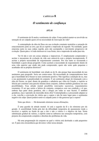 CAPÍTULO      8

                         O sentimento de confiança

                                          (FÉ) II


       O sentimento de fé anula o sentimento de culpa. Como poderá manter-se envolvido na
sensação de ser culpado quem crê na necessidade de renovação da vida?

       A contemplação da obra de Deus em sua evolução constante neutraliza a sensação do
estacionamento junto ao erro, que dá ao espirito a impressão de regredir. Na realidade, quem
estaciona junto às suas culpas regride, pois não acompanha o movimento progressivo de
evolução. Quem pára e vê tudo deslocar-se à sua frente, tem a impressão de andar para trás.

        Ter fé não é crer em coisas utópicas e impossíveis. É simplesmente compreender e
aceitar o mecanismo de evolução da vida sem entravá-la com a própria incompreensão. É
aceitar a própria necessidade de reajustamento constante. Por isso tanto se recomenda a
humildade a quem deseja progredir. Como aceitará a necessidade de reajustamento diante de
urna vida superior que ainda não pode compreender, quem não sente quão pequenas e
acanhadas são as próprias diretrizes?

         O sentimento de humildade vem aliado ao de fé, não porque haja necessidade de nos
anularmos para progredir. Seria um contra-senso. Há necessidade de compreendermos bem
que a humildade deve basear-se num sentimento positivo. Não significa a anulação do eu, mas
o seu ajustamento à grandiosidade do conjunto. É um sentimento alegre de irmanação com a
obra do Eterno, no qual, diante da grandeza e sabedoria que vibra na Criação, o espírito se
felicita por constituir uma parcela mínima deste conjunto, embora também grandiosa em suas
possibilidades. Essa atitude mental possibilita renovações sucessivas, reajustamentos
constantes. O ser que sentiu a beleza do conjunto, compara-a com sua condição e vê que,
embora faça parte desta grandeza, não a atingiu em todas as suas facetas. É também
grandioso, mas é aprendiz da imensidão desta obra! Contemplando-a e procurando adaptar-se
a ela, vem-lhe a convicção da vitória que o espera e não há mais lugar para o sentimento
negativo de culpa. Quem poderá sentir-se culpado junto à vida generosa que o espera?

       Sinto que direis: — Há demasiado otimismo nessas afirmações.

        É uma questão de atitude mental. Aí está o segredo da fé e do otimismo por ela
gerado. A sensibilidade ferida pela dor da dificuldade temporária de ajustamento tende a
envolver o espírito na ilusão de que a dor e não a vitória é o objetivo da luta. Nesta
substituição gradual de valores, o espírito sente-se submerso nas sensações temporárias, com
prejuízo da compreensão completa e absoluta dos problemas da vida.

        Há uma programação de conjunto na qual a vitória está destinada a cada pequenino
ser. É para esta circunstância que devemos voltar nossa atenção.




                                                                                        158
 
