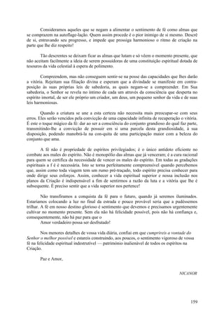 Consideramos aqueles que se negam a alimentar o sentimento de fé como almas que
se comprazem na autoflage-lação. Quem assim procede é o pior inimigo de si mesmo. Descrê
de si, entravando seu progresso, e impede que prossiga harmonioso o ritmo de criação na
parte que lhe diz respeito!

       Tão descrentes se deixam ficar as almas que lutam e só vêem o momento presente, que
não aceitam facilmente a ideia de serem possuidoras de uma constituição espiritual dotada de
tesouros da vida celestial à espera de polimento.

        Compreendem, mas não conseguem sentir-se na posse das capacidades que lhes darão
a vitória. Rejeitam sua filiação divina e esperam que a divindade se manifeste em contra-
posição às suas próprias leis de sabedoria, as quais negam-se a compreender. Em Sua
sabedoria, o Senhor se revela no íntimo de cada um através da consciência que desperta no
espírito imortal, de ser ele próprio um criador, um deus, um pequeno senhor da vida e de suas
leis harmoniosas.

        Quando a criatura se une a esta certeza não necessita mais preocupar-se com seus
erros. Eles serão vencidos pela convicção de uma capacidade infinita de recuperação o vitória.
É este o toque mágico da fé: dar ao ser a consciência do conjunto grandioso do qual faz parte,
transmitindo-lhe a convicção de possuir em si uma parcela desta grandiosidade, à sua
disposição, podendo manobrá-la na con-quita de uma participação maior com a beleza do
conjunto que ama.

        A fé não é propriedade de espíritos privilegiados; é o único antídoto eficiente no
combate aos males do espírito. Não é monopólio das almas que já venceram; é a cura racional
para quem se certifica da necessidade de vencer os males do espírito. Em todas as gradações
espirituais a f é é necessária. Isto se torna perfeitamente compreensível quando percebemos
que, assim como toda viagem tem um rumo pré-traçado, todo espírito precisa conhecer para
onde dirige seus esforços. Assim, conhecer a vida espiritual superior e nossa inclusão nos
planos da Criação é indispensável a fim de sentirmos a razão da luta e a vitória que lhe é
subsequente. É preciso sentir que a vida superior nos pertence!

         Não transfiramos a conquista da fé para o futuro, quando já seremos iluminados.
Estaríamos colocando a luz no final da estrada e pouco provável seria que a pudéssemos
trilhar. A fé em nosso destino glorioso é sentimento que devemos e precisamos urgentemente
cultivar no momento presente. Sem ela não há felicidade possível, pois não há confiança e,
consequentemente, não há paz para que o
         Amor verdadeiro possa ser desfrutado!

        Nos menores detalhes de vossa vida diária, confiai em que cumprireis a vontade do
Senhor o melhor possível e estareis construindo, aos poucos, o sentimento vigoroso de vossa
fé na felicidade espiritual indestrutível — património inalienável de todos os espíritos na
Criação.

       Paz e Amor,


                                                                                    NICANOR




                                                                                          159
 