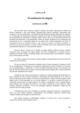 CAPÍTULO      9

                             O sentimento de alegria

                                    (ESPERANÇA) III

        De um modo geral, chama-se alegria à emoção que traduz inconsciência ruidosa dos
deveres espirituais e que seria melhor designada pela palavra satisfação, relacionada com
sensações e não com sentimentos. É produzida pela libertação dos desejos represados de expandir-
se em toda gama de características pessoais, causando um estado de euforia psíquica proveniente
da exteriorização de sentimentos e impulsos retidos. Porém, não é a esse mecanismo primitivo de
satisfação que poderemos, com propriedade, chamar de alegria. Referimo-nos ao sentimento que
proporciona ao ser a consciência plena de sua união com a beleza harmoniosa da Vida. É
consequência da fé nos próprios destinos e tem a força de relegar a um plano secundário os
obstáculos que parecem impedir a evolução. Pode ser definido como a paz conquistada através do
reajustamento progressivo à vida espiritual superior.

        Sente-se alegre a criança que se recolhe ao regaço materno, embora estivesse satisfeita
momentos antes na disputa dos jogos infantis com seus companheiros. Lá, porém, junto à
segurança do carinho materno, já desfruta alegria, pois sabe que recebe, sem limitações, o amparo
que é a renovação de sua alma.

      Ao espírito sequioso de evolução a alegria também é proporcionada através da certeza do
Amor Divino a envolvê-lo.

        Eis que na cadeia de sentimentos estudados através destas mensagens, chegamos à razão
de seu encadeamento. Libertando-se do sentimento deprimente de culpa o espírito vê o Universo
em sua grandiosidade, a inspirar-lhe a certeza da própria destinação divina, como herdeiro dos
bens da vida! Essa poderosa fé em Deus e em seu próprio destino desperta-lhe a alegria inebriante
de participar da harmonia da Criação.

       Entretanto, para serem concretizados os sonhos de evolução espiritual não basta lançar-se
pelos caminhos da vida. É preciso preparar-se caminhando de forma adequada. Se já sentiu os
deveres espirituais que lhe cabem e os executa com persistência e esforço mas sem alegria, estará
agindo como se fosse possuidor de um veículo moderno e o atrelasse a animais de tração. O
sentimento subconsciente de culpa impede-o de utilizar o combustível da fé e quando desejar
seguir adiante, não conseguirá locomover-se. Se, porém, desfazendo a falsa noção de culpa,
consegue despertar novamente a fé em sua libertação espiritual, desfrutará a alegria de um
percurso suave em toda a jornada.

        É indispensável, pois, que o discípulo, ao recordar o passado, desenvolva a capacidade de
sentir essa pura alegria espiritual, compensando-o das profundas angústias causadas pelas
verdades amargas que emergem do subconsciente.

       Para melhor contornar as dificuldades surgidas ao con-tato com os erros cometidos é
conveniente orientar-se pelo seguinte roteiro:



                                                                                             160
 