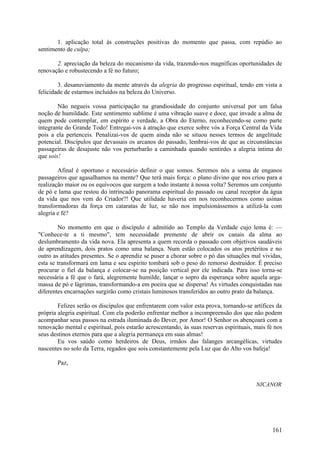 1. aplicação total às construções positivas do momento que passa, com repúdio ao
sentimento de culpa;

       2. apreciação da beleza do mecanismo da vida, trazendo-nos magníficas oportunidades de
renovação e robustecendo a fé no futuro;

        3. desanuviamento da mente através da alegria do progresso espiritual, tendo em vista a
felicidade de estarmos incluídos na beleza do Universo.

        Não negueis vossa participação na grandiosidade do conjunto universal por um falsa
noção de humildade. Este sentimento sublime é uma vibração suave e doce, que invade a alma de
quem pode contemplar, em espírito e verdade, a Obra do Eterno, reconhecendo-se como parte
integrante do Grande Todo! Entregai-vos à atração que exerce sobre vós a Força Central da Vida
pois a ela pertenceis. Penalizai-vos de quem ainda não se situou nesses termos de angelitude
potencial. Discípulos que devassais os arcanos do passado, lembrai-vos de que as circunstâncias
passageiras de desajuste não vos perturbarão a caminhada quando sentirdes a alegria íntima do
que sois!

        Afinal é oportuno e necessário definir o que somos. Seremos nós a soma de enganos
passageiros que agasalhamos na mente? Que terá mais força: o plano divino que nos criou para a
realização maior ou os equívocos que surgem a todo instante à nossa volta? Seremos um conjunto
de pó e lama que restou do intrincado panorama espiritual do passado ou canal receptor da água
da vida que nos vem do Criador?! Que utilidade haveria em nos reconhecermos como usinas
transformadoras da força em cataratas de luz, se não nos impulsionássemos a utilizá-la com
alegria e fé?

        No momento em que o discípulo é admitido ao Templo da Verdade cujo lema é: —
"Conhece-te a ti mesmo", tem necessidade premente de abrir os canais da alma ao
deslumbramento da vida nova. Ela apresenta a quem recorda o passado com objetivos saudáveis
de aprendizagem, dois pratos como uma balança. Num estão colocados os atos pretéritos e no
outro as atitudes presentes. Se o aprendiz se puser a chorar sobre o pó das situações mal vividas,
esta se transformará em lama e seu espírito tombará sob o peso do remorso destruidor. É preciso
procurar o fiel da balança e colocar-se na posição vertical por ele indicada. Para isso torna-se
necessária a fé que o fará, alegremente humilde, lançar o sopro da esperança sobre aquela arga-
massa de pó e lágrimas, transformando-a em poeira que se dispersa! As virtudes conquistadas nas
diferentes encarnações surgirão como cristais luminosos transferidos ao outro prato da balança.

        Felizes serão os discípulos que enfrentarem com valor esta prova, tornando-se artífices da
própria alegria espiritual. Com ela poderão enfrentar melhor a incompreensão dos que não podem
acompanhar seus passos na estrada iluminada do Dever, por Amor! O Senhor os abençoará com a
renovação mental e espiritual, pois estarão acrescentando, às suas reservas espirituais, mais fé nos
seus destinos eternos para que a alegria permaneça em suas almas!
        Eu vos saúdo como herdeiros de Deus, irmãos das falanges arcangélicas, virtudes
nascentes no solo da Terra, regados que sois constantemente pela Luz que do Alto vos bafeja!

       Paz,


                                                                                         NICANOR




                                                                                                161
 
