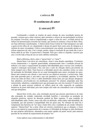 CAPÍTULO      10

                             O sentimento de amor

                                    (CARIDADE) IV

        Continuando a estudar as reações de quem emerge de uma recordação penosa do
passado, veremos que a alma valorosa, após encontrar a alegria de sua participação na beleza
do conjunto Universal, sente-se impulsionada a seguir o rumo do amor, revelado através do
influxo de harmonização crescente da Criação, que mostra às criaturas a força do Bem: Deus,
em Suas diferentes manifestações. A beleza desta Força Central da Vida transparece em tudo
a quem já tem olhos de ver, despertando o desejo de querer bem como meio de integrar-se à
sinfonia de amor circundante. Cultiva conscientemente essa atitude, procurando ajustar-se às
esferas superiores da vida. Com o tempo, porém, chega à conclusão de que ainda não é esta a
forma ideal de ser feliz. O querer-bem é limitado. Para que a alma se expanda, é preciso que
ame e revele toda a força de seu ser neste sublime sentimento.

        Qual a diferença, direis, entre o "querer-bem" e o "amar"?
        Querer-bem é um dever de consciência. Amar é uma doação espontânea. O primeiro
revela compreensão e o segundo generosidade, transparecendo num a condição pessoal de
nobreza e no outro o esquecimento da própria individualidade para o serviço sem condições.
Aquele é realização raciocinada e fria; este tem o calor da vibração afetiva proveniente da
fusão integral com o Bem. Num busca-se a felicidade através dos caminhos certos; no outro
há realização da felicidade íntima de ser canal desimpedido para maior circulação do amor.
Quem ama renuncia sem cálculo e sem reservas aos objetivos pessoais e exclusivistas. Sabe
que nada querendo para si, tem tudo e que este paradoxo é, na realidade, aparente. Se tudo
existe nas mãos de Deus e Ele é o sábio distribuidor destes bens, por que desejar ultrapassar
Sua sabedoria, envolvendo-nos em predileçôes pessoais? Se estamos amparados pela Sua
misericórdia, sabedoria e onipotência por que preocupar-nos com nós mesmos? É muito feliz
a atitude de quem procura colaborar no influxo geral da vida, esquecido de condições
limitativas de gosto individual, pois nem sempre elas estão em consonância com a felicidade
real que almejamos.

       Querer-bem revela, pois, uma orientação pessoal que procura aproximar-se da mais
alta concepção da verdade, traduzindo atividade benéfica e renovadora na produção de
situações positivas, através da absorção gradual do Bem supremo. É uma condição de
individualidade sadia. Porém, como está claro na definição, ainda traduz individualidade, tão
acendrada, que não permite a tranquilidade feliz de quem ama. Na vibração de amor há o
rompimento das barreiras do "eu" para a fusão feliz com a realidade de um estado vibratório
superior. "Querer-bem" faz a alma vibrar em círculos concêntricos que se alargam; o Amor
eleva-a em espiral ao esquecimento de si mesma e à felicidade de desligar-se mais facilmente
de suas próprias deficiências, afastando-a com maior rapidez do ponto inicial, pela natureza
peculiar de sua atitude de esquecimento do próprio "eu".

       Como aplicar esses conhecimentos à vida diária?



                                                                                         162
 