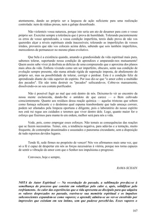 atentamente, dando ao próprio ser a largueza de ação suficiente para uma realização
controlada: nem de rédeas presas, nem a galope desenfreado.

       Não violenteis vossa natureza, porque isto seria um ato de desamor para com o vosso
próprio ser. Exercitai sempre a tolerância que é prova de humildade. Tolerando pacientemente
os erros de vosso aprendizado, a vossa condição imperfeita, tereis dado prova de não vos
quererdes alçar a níveis espirituais ainda inacessíveis; tolerando as imperfeições de vossos
irmãos, provareis que não vos colocais acima deles, sabendo que sois também imperfeitos,
merecedores de permanecer no mesmo plano evolutivo.

       Que bela é a existência quando, amando a grandiosidade da vida espiritual mais pura,
sabemos tolerar, suportando nossa condição de aprendizes e amparando-nos mutuamente!
Quem assim sabe viver já desfruta as delícias de uma compreensão que o aproxima dos planos
mais altos da vida. Embora vivendo como um ser imperfeito, obscuro, sente sua condição de
evolução sempre presente, não numa atitude rígida de superação imposta, de abafamento do
próprio ser, mas na possibilidade de tolerar, corrigir e perdoar. Esta é a condição feliz de
aprendizado diante da vida superior do espírito. Por isso diz-se que "o amor cobre a multidão
dos pecados". Ele não tenta destruir os "pecados" sufocando-os. Cobre-os mansamente,
dissolvendo-os ao seu contato purificador.

       Não é possível fugir ao mal que está dentro de nós. Deixemo-lo vir ao encontro da
nossa mente esclarecida, dando-lhe o antídoto de que carece — o Bem cultivado
conscientemente. Quanto aos resíduos dessa reação química — aquelas tristezas que sobem
como fumaça sufocante e o desânimo qual espuma transbordante que tudo ameaça corroer,
podem ser afastados pela limpeza oportuna e diligente, pois o laboratório do nosso espírito
nos está rui regue aos cuidados e teremos que viver dentro dele. Logo, quanto maior for o
esforço que fizermos para mante-lo em ordem, melhor será para nós a vida.

       Vede, pois, como empregar esses esforços. Não temais as consequências das reações
que se fazem necessárias. Temei, sim, a tendência negativa, para adiá-las e a tentação, muito
frequente, de contemplar desanimados e assustados o panorama circundante, sem a disposição
de tudo repornos devidos lugares.

        Tende fé, sede firmes no propósito de vencer! Nós vos afirmamos mais uma vez, que
só a fé é capaz de despertar em nós as forças necessárias à vitória, porque nos torna capazes
de sentir a vibração do amor com que o Senhor nos impulsiona o progresso.

       Convosco, hoje e sempre,


                                                                            RAMA-SCHAIN



NOTA do Autor Espiritual — Na recordação do passado, a sublimação pro-duz-se à
semelhança do processo que consiste em volatilizar pelo calor e, após, solidificar pelo
resfriamento. Ao calor das experiências que a vida apresenta ao discípulo para que adquira
os valores desprezados no passado, reaviva-se sua memória espiritual e os impulsos
subconscientes expandem-se como vapores; o aprendiz admira-se ao ver-se envolvido por
impressões que existiam em seu íntimo, sem que pudesse percebê-las. Esses vapores o


                                                                                         167
 