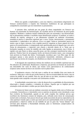 Esclarecendo

       Muito nos agrada a simplicidade e, com esse objetivo, concordamos alegremente em
fornecer esclarecimentos a respeito dos fenómenos mediúnicos de que participam os
companheiros encarnados que nos transmitem os pensamentos.

        A presente obra, realizada por um grupo de almas empenhadas em fornecer aos
homens um testemunho de harmonização, foi recebida através do fenómeno da psico-grafia
telepática. Mediante a simbiose mental estabelecida entre um encarnado e um desencarnado,
são os pensamentos emitidos e recebidos numa identificação recíproca. O médium, ao sentir a
vibração do espírito, entrega-se a um alheamento completo do ambiente circunstante,
tornando-se passivo à atmosfera espiritual que o cerca. Escuta, interiormente, o pensamento
transmitido e, traduzindo-o em palavras, leva-o ao papel. Sente-se instrumento passivo da
mente a que se ligou e procura, com a rapidez possível, organizar as frases capazes de levar,
quem as ler posteriormente, à compreensão mais aperfeiçoada possível daquilo que vem sob a
forma de pensamentos, a repercutir com clareza e precisão dentro de si. Sente que as
hesitações surgidas no correr do trabalho não estão ligadas ao pensamento, mas à forma. A
rapidez com que fluem as ideias causa-lhe pesar, por não conseguir transformá-las todas em
palavras. Poderia fazer de um pequeno trecho um desenvolvimento maior, caso conseguisse
mais presteza na fixação das ideias. Constrangido, reconhece que é um filtro capa/ de- dar
passagem apenas a uma parcela do pensamento iransmitido; entretanto, esforça-se por
aperfeiçoar sua técnica de recepção, em obediência ao objetivo de aprimora-mento.

       A divulgação das experiências íntimas dos médiuns em seu trabalho espiritual tem um
fim educativo de colaboração. Bendizemos a imprensa, que permite aos homens do século XX
um intercâmbio tão vasto de ideias, que muitas vezes aproximam-se do conhecimento
recíproco antes mesmo de haver um encontro real no plano físico.

        O medianeiro sincero e leal não teme a análise de seu trabalho feita com intuito de
esclarecer. Sabe que o valor do que recebe baseia-se, não na excentricidade dos meios, mas na
certeza da retidão de sua conduta. Para ele, que dá tudo ao seu labor, encontra-se atingida a
meta quando sente cumprida a sua parte com sentimentos cristãos.

        A mediunidade consciente tem o valor de desenvolver as qualidades de discernimento,
observação e doação completa e voluntária do esforço. Àqueles que se impõem por sua
orientação cristã será dado o crédito que por direito lhes cabe.

        O homem do futuro será um médium consciente em ligação nítida com as Esferas que
o orientam. Generaliza-se o intercâmbio com os espíritos no presente como introdução a essa
fase evolutiva da Humanidade, quando já não serão exigidas dos médiuns provas que
exorbitem dos fenómenos comuns de telepatia, pois, utilizada como início de comunicação
normal entre os homens, bem poucos haverá que ainda necessitem de provas especulativas da
vida espiritual. Estarão aptos a sentir que maior prova de espiritualidade existe na elevação de
pensamentos e objetivos nobres de um trabalho do que no girar das "mesas falantes" que
serviram para despertar a Humanidade distraída, para os fenómenos comprovadores da
imortalidade da alma.



                                                                                             17
 