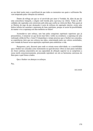 ao seu ideal muito mais o mortificará do que todos os momentos nos quais o sofrimento lhe
vem temperado pelas vibrações de renúncia.

        Dentro da refrega em que se vê envolvido por amor à Verdade, há, além da paz de
uma consciência tranquila, a alegria sutil trazida pela esperança na vitória. Todas as difi-
culdades são superadas com estoicismo pela alma que confia na vitória do Bem. Para quem já
se libertou do jugo da paz alcançada à custa de esforços de superação interior, existe uma
beleza infinita em sustentar o panorama de lutas espirituais, porque só assim há possibilidade
de manter viva a esperança em dias melhores no futuro!

        Acomodar-se sem esforço, sem luta pelas conquistas espirituais superiores que já
pressentimos, é renunciar ao que há de mais belo e nobre na existência: a esperança de uma
realização sólida de Paz e Amor! É desperdiçar o tempo precioso que o Senhor nos concedeu,
as experiências úteis que nos colocou nas mãos, estacionando junto aos valores assimilados,
sem vontade de buscar novas aquisições espirituais para embelezar a vida.

       Busquemos, pois, discernir para onde se orienta nossa afetividade; se a sensibilidade
que o Senhor nos concedeu como instrumento no qual devemos vibrar as mais puras melodias
do Amor continua estacionária em sua capacidade de afinação superior ou se cumprimos a
nossa tarefa conscienciosamente, procurando reproduzir em nós as harmonias cariciosas do
Bem para o qual fomos criados.

       Que o Senhor vos abençoe os esforços.

Paz,


                                                                                    NICANOR




                                                                                          170
 