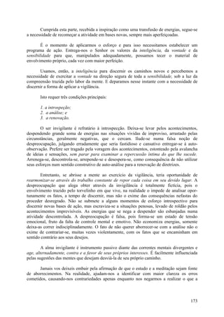 Cumprida esta parte, recebida a inspiração como uma transfusão de energias, segue-se
a necessidade de recomeçar a atividade em bases novas, sempre mais aperfeiçoadas.

        É o momento de aplicarmos o esforço e para isso necessitamos estabelecer um
programa de ação. Entrega-nos o Senhor os valores da inteligência, da vontade e da
sensibilidade para que, manipulados adequadamente, possamos tecer o material de
envolvimento próprio, cada vez com maior perfeição.

       Usamos, então, a inteligência para discernir os caminhos novos e percebemos a
necessidade de exercitar a vontade na direção segura de toda a sensibilidade, sob a luz da
compreensão trazida pelo labor da mente. E deparamos nesse instante com a necessidade de
discernir a forma de aplicar a vigilância.

       Isto requer três condições principais:

       1. a introspeção;
       2. a análise; e
       3. a renovação.

        O ser invigilante é refratário à introspecção. Deixa-se levar pelos acontecimentos,
despendendo grande soma de energias nas situações vividas de improviso, arrastado pelas
circunstâncias, geralmente negativas, que o cercam. Ilude-se numa falsa noção de
despreocupação, julgando erradamente que seria fastidioso e cansativo entregar-se à auto-
observação. Prefere ser tragado pela voragem dos acontecimentos, estonteado pela avalancha
de ideias e sensações, sem parar para examinar a repercussão íntima do que lhe sucede.
Arrenega-se, descontrola-se, arrepende-se e desespera-se, como consequência de não utilizar
seus esforços num sentido construtivo de auto-análise para a renovação de diretrizes.

        Entretanto, se abrisse a mente ao exercício da vigilância, teria oportunidade de
rearmonizar-se através do trabalho constante de repor cada coisa em seu devido lugar. A
despreocupação que alega obter através da invigilância é totalmente fictícia, pois o
envolvimento trazido pelo torvelinho em que vive, na realidade o impede de analisar opor-
tunamente os fatos, a tempo de discernir, mas não o exime das consequências nefastas do
proceder desregrado. Não se submete a alguns momentos de esforço introspectivo para
discernir novas bases de ação, mas escraviza-se a situações penosas, levado de roldão pelos
acontecimentos imprevisíveis. As energias que se nega a despender são esbanjadas numa
atividade descontrolada. A despreocupação é falsa, pois forma-se um estado de tensão
emocional, fruto da falta de controle mental e emotivo. Não economiza energias, somente
deixa-as correr indisciplinadamente. O fato de não querer aborrecer-se com a análise não o
exime de contrariar-se, muitas vezes violentamente, com os fatos que se encaminham em
sentido contrário aos seus desejos.

        A alma invigilante é instrumento passivo diante das correntes mentais divergentes e
age, alternadamente, contra e a favor de seus próprios interesses. É facilmente influenciada
pelas sugestões das mentes que desejam desviá-la de seu próprio caminho.

       Jamais vos deixeis embair pela afirmação de que o estudo e a meditação sejam fonte
de aborrecimentos. Na realidade, ajudam-nos a identificar com maior clareza os erros
cometidos, causando-nos contrariedades apenas enquanto nos negarmos a realizar o que a



                                                                                        173
 