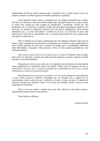 compreensão elevada da vida nos aponta como o caminho certo. A alma sincera e fiel à sua
própria evolução só colherá alegrias do trabalho espiritual de vigilância.

        Tende bastante cautela contra as sugestões que vos chegam afirmando que a análise
dos fatos vos aborrece a vida com tristezas inoportunas. Desejam induzir-vos a colocar sobre
os males uma camada de areia incapaz de impedir-lhes a putrefação. Analisa-vos, não
permitindo que se fossilizem os detritos mentais das formações psicológicas negativas. Por
mais que vos atraiam as realizações ostensivas da vida, jamais negligencieis a fonte dessas
realizações que é a vossa vida interior. Lembrai-vos de que, se a nascente for pura, não
importa que o leito do rio seja poluído, pois a correnteza proveniente de uma origem sadia
será capa/, de tudo renovar.

        Não vos iludais com as falsas compensações da vida. Quando realizamos algo que nos
alegra a alma, situando-nos positivamente no panorama da existência, mais compensador se
torna o labor espiritual. Ele não deve constituir um refúgio para a sensibilidade aguilhoada
pelas dificuldades e decepções. Mais generoso e feliz se torna quando aureolado por uma
realização positiva.

        Não existem campos diversos de atividade para a criatura. O trabalho, tanto no plano
físico como no espiritual, constitui uma fonte única de progresso, na qual o espírito se reflete
em todas as suas possibilidades.

        Alegramo-nos convosco ao sentir que vos empenhais nas realizações da vida material
como complemento às realizações íntimas do espírito. Porém, não vos esqueçais de que só
purificando a nascente, que é o espírito, garantiremos a salubridade do leito do rio, no qual
simbolizamos a alma em atividade benfazeja.

       Sede pacientes na introspecção, na análise e na renovação, porque de vossa aplicação
a esses valores positivos resultará a felicidade que vos chegará com a alegria de ver
concretizados vossos sonhos de paz. Lembrai-vos, porém, de que esta paz é o prémio do
exercício constante de vigilância contra os erros que nos assediam, pondo à prova a nossa
capacidade de resistência.

       Salve a Luz que norteia o espírito para seus altos obje-tivos, renovando sempre a
oportunidade de perseverar na busca da Paz.

       Vosso irmão em Dharma,


                                                                               RAMA-SCHAIN




                                                                                            174
 