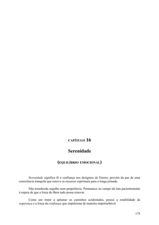CAPÍTULO     16

                                   Serenidade

                           (EQUILÍBRIO EMOCIONAL)


       Serenidade significa fé e confiança nos desígnios do Eterno; provém da paz de uma
consciência tranquila que renova os recursos espirituais para a longa jornada.

       Não transborda orgulho nem prepotência. Permanece no campo da luta pacientemente
à espera de que a força do Bem tudo possa renovar.

       Como um trator a aplainar os caminhos acidentados, possui a estabilidade da
segurança e a força da confiança que impulsiona de maneira imperturbável.


                                                                                    175
 