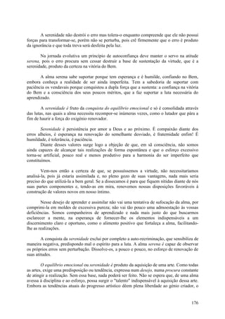 A serenidade não destrói o erro mas tolera-o enquanto compreende que ele não possui
forças para transformar-se, porém não se perturba, pois crê firmemente que o erro é produto
da ignorância e que toda treva será desfeita pela luz.

       Na jornada evolutiva um princípio de autoconfiança deve manter o servo na atitude
serena, pois o erro procura sem cessar destruir a base de sustentação da virtude, que é a
serenidade, produto da certeza na vitória do Bem.

       A alma serena sabe suportar porque tem esperança e é humilde, confiando no Bem,
embora conheça a realidade de ser ainda imperfeita. Tem a sabedoria de suportar com
paciência os vendavais porque conquistou a dupla força que a sustenta: a confiança na vitória
do Bem e a consciência dos seus poucos méritos, que a faz suportar a luta necessária do
aprendizado.

        A serenidade é fruto da conquista do equilíbrio emocional e só é consolidada através
das lutas, nas quais a alma necessita recompor-se inúmeras vezes, como o lutador que pára a
fim de haurir a força do oxigénio renovador.

        Serenidade é persistência por amor a Deus e ao próximo. É compaixão diante dos
erros alheios, é esperança na renovação do semelhante desviado, é fraternidade enfim! É
humildade, é tolerância, é paciência.
        Diante desses valores surge logo a objeção de que, em sã consciência, não somos
ainda capazes de alcançar tais realizações de forma espontânea e que o esforço excessivo
torna-se artificial, pouco real e menos produtivo para a harmonia do ser imperfeito que
constituímos.

        Vem-nos então a certeza de que, se possuíssemos a virtude, não necessitaríamos
analisá-la, pois já estaria assimilada e, no pleno gozo de suas vantagens, nada mais seria
preciso do que utilizá-la a bem geral. Se a dissecamos é para que fiquem nítidas diante de nós
suas partes componentes e, tendo-as em mira, renovemos nossas disposições favoráveis à
construção de valores novos em nosso íntimo.

        Nesse desejo de aprender e assimilar não vai uma tentativa de sufocação da alma, por
comprimi-la em moldes de excessiva pureza; não vai tão pouco uma admoestação às vossas
deficiências. Somos companheiros de aprendizado e nada mais justo do que buscarmos
esclarecer a mente, na esperança de fornecer-lhe os elementos indispensáveis a um
discernimento claro e oportuno, como o alimento positivo que fortaleça a alma, facilitando-
lhe as realizações.

        A conquista da serenidade exclui por completo a auto-recriminação, que sensibiliza de
maneira negativa, predispondo mal o espírito para a luta. A alma serena é capaz de observar
os próprios erros sem perturbação. Dissolve-os, a pouco e pouco, no esforço de renovação de
suas atitudes.

        O equilíbrio emocional ou serenidade é produto da aquisição de uma arte. Como todas
as artes, exige uma predisposição ou tendência, expressa num desejo, numa procura constante
de atingir a realização. Sem essa base, nada poderá ser feito. Não se espera que, de uma alma
avessa à disciplina e ao esforço, possa surgir o "talento" indispensável à aquisição dessa arte.
Embora as tendências atuais do progresso artístico dêem plena liberdade ao génio criador, o


                                                                                            176
 
