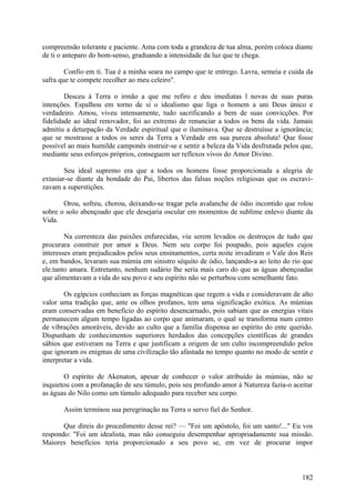 compreensão tolerante e paciente. Ama com toda a grandeza de tua alma, porém coloca diante
de ti o anteparo do bom-senso, graduando a intensidade da luz que te chega.

        Confio em ti. Tua é a minha seara no campo que te entrego. Lavra, semeia e cuida da
safra que te compete recolher ao meu celeiro".

        Desceu à Terra o irmão a que me refiro e deu imediatas l novas de suas puras
intenções. Espalhou em torno de si o idealismo que liga o homem a uni Deus único e
verdadeiro. Amou, viveu intensamente, tudo sacrificando a bem de suas convicções. Por
fidelidade ao ideal renovador, foi ao extremo de renunciar a todos os bens da vida. Jamais
admitiu a deturpação da Verdade espiritual que o iluminava. Que se destruísse a ignorância;
que se mostrasse a todos os seres da Terra a Verdade em sua pureza absoluta! Que fosse
possível ao mais humilde camponês instruir-se e sentir a beleza da Vida desfrutada pelos que,
mediante seus esforços próprios, conseguem ser reflexos vivos do Amor Divino.

        Seu ideal supremo era que a todos os homens fosse proporcionada a alegria de
extasiar-se diante da bondade do Pai, libertos das falsas noções religiosas que os escravi-
zavam a superstições.

       Orou, sofreu, chorou, deixando-se tragar pela avalanche de ódio incontido que rolou
sobre o solo abençoado que ele desejaria oscular em momentos de sublime enlevo diante da
Vida.

        Na correnteza das paixões enfurecidas, viu serem levados os destroços de tudo que
procurara construir por amor a Deus. Nem seu corpo foi poupado, pois aqueles cujos
interesses eram prejudicados pelos seus ensinamentos, certa noite invadiram o Vale dos Reis
e, em bandos, levaram sua múmia em sinistro séquito de ódio, lançando-a ao leito do rio que
ele.tanto amara. Entretanto, nenhum sudário lhe seria mais caro do que as águas abençoadas
que alimentavam a vida do seu povo e seu espírito não se perturbou com semelhante fato.

        Os egípcios conheciam as forças magnéticas que regem a vida e consideravam de alto
valor uma tradição que, ante os olhos profanos, tem uma significação exótica. As múmias
eram conservadas em benefício do espírito desencarnado, pois sabiam que as energias vitais
permanecem algum tempo ligadas ao corpo que animaram, o qual se transforma num centro
de vibrações amoráveis, devido ao culto que a família dispensa ao espírito do ente querido.
Dispunham de conhecimentos superiores herdados das concepções científicas de grandes
sábios que estiveram na Terra e que justificam a origem de um culto incompreendido pelos
que ignoram os enigmas de uma civilização tão afastada no tempo quanto no modo de sentir e
interpretar a vida.

       O espírito de Akenaton, apesar de conhecer o valor atribuído às múmias, não se
inquietou com a profanação de seu túmulo, pois seu profundo amor à Natureza fazia-o aceitar
as águas do Nilo como um túmulo adequado para receber seu corpo.

       Assim terminou sua peregrinação na Terra o servo fiel do Senhor.

       Que direis do procedimento desse rei? — "Foi um apóstolo, foi um santo!..." Eu vos
respondo: "Foi um idealista, mas não conseguiu desempenhar apropriadamente sua missão.
Maiores benefícios teria proporcionado a seu povo se, em vez de procurar impor



                                                                                         182
 
