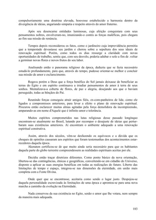 compulsoriamente uma doutrina elevada, houvesse estabelecido a harmonia dentro da
divergência de ideias, angariando simpatia e respeito através do amor fraterno.

       Após seu desencarne entidades luminosas, cuja afeição conquistara com seus
pensamentos nobres, envolveram-no, imunizando-o contra as forças maléficas, pois chegara
ao fim sua missão de renúncia.

       Tempos depois reconsiderou os fatos, como o jardineiro cuja imprevidência permitiu
que a tempestade devastasse seu jardim e chorou sobre a sepultura dos seus ideais de
renovação espiritual. Porém, como todos os dias ressurge a claridade com novas
oportunidades de trabalho, sentiu que, com seu desvelo, poderia adubar o solo a fim de .voltar
a germinar novas flores e novos frutos do seu labor.

       Analisando então o panorama religioso da época, deduziu que se fazia necessário
estudá-lo profundamente, para que, através do tempo, pudesse orientar-se melhor e concluir
sua missão de amor e esclarecimento.

        Rogava porém a Deus que a força benéfica do Sol jamais deixasse de beneficiar as
terras do Egito e em espírito continuava a irradiar pensamentos de amor à terra de seus
sonhos. Mentalizava-a coberta de flores, de paz e alegria, desejando aos que o haviam
perseguido, todas as bênçãos do Pai.

       Reunindo forças conseguiu atrair amigos fiéis, ex-com-panheiros de lide, como ele
ligados a compromissos anteriores, para levar a efeito o plano de renovação espiritual.
Procurou então esclarecer muitas almas agitadas pela força demolidora da incompreensão,
amparando-as em nome d'Aquele que é infinito amor e tolerância.

        Muitos espíritos comprometidos nas lutas religiosas desse passado longínquo
encontram-se atualmente no Brasil, lutando por recompor o desajuste de ideias que pertur-
baram suas existências anteriores. Aí encontram o ambiente adequado a uma renovação
espiritual construtiva.

       Assim, através dos séculos, vêm-se desfazendo os equívocos e a dúvida que os
choques de opiniões causaram aos espíritos que foram testemunhas dos acontecimentos estar-
recedores daquela época.
       Akenaton certificou-se de que muito ainda seria necessário para que os habitantes
daquela parte do globo terrestre compreendessem as realidades espirituais aceitas por ele.

        Decidiu então traçar diretrizes diferentes. Como ponto básico da nova orientação,
libertou-se das contingências, étnicas e geográficas, convertendo-se em cidadão do Universo,
disposto a aplicar as suas energias benéficas em todas as realizações do futuro. Liberto das
limitações de tempo e espaço, integrou-se nas dimensões da eternidade, em união mais
completa com a Fonte Divina.

       Onde quer que se encontrasse, aceitaria como sendo o lugar justo. Despojou-se
daquela personalidade escravizada às limitações de uma época e aprontou-se para uma nova
marcha a caminho da evolução na Eternidade.

      Nada conservou da sua existência no Egito, senão o amor que lhe votara, nem sempre
da maneira mais adequada.


                                                                                          183
 