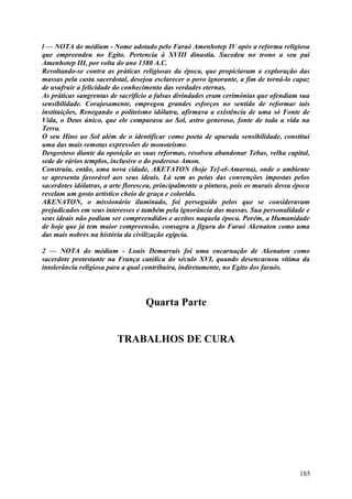 l — NOTA do médium - Nome adotado pelo Faraó Amenhotep IV após a reforma religiosa
que empreendeu no Egito. Pertencia à XVIII dinastia. Sucedeu no trono a seu pai
Amenhotep III, por volta do ano 1380 A.C.
Revoltando-se contra as práticas religiosas da época, que propiciavam a exploração das
massas pela casta sacerdotal, desejou esclarecer o povo ignorante, a fim de torná-lo capaz
de usufruir a felicidade do conhecimento das verdades eternas.
As práticas sangrentas de sacrifício a falsas divindades eram cerimónias que ofendiam sua
sensibilidade. Corajosamente, empregou grandes esforços no sentido de reformar tais
instituições, Renegando o politeísmo idólatra, afirmava a existência de uma só Fonte de
Vida, o Deus único, que ele comparava ao Sol, astro generoso, fonte de toda a vida na
Terra.
O seu Hino ao Sol além de o identificar como poeta de apurada sensibilidade, constitui
uma das mais remotas expressões de monoteísmo.
Desgostoso diante da oposição as suas reformas, resolveu abandonar Tebas, velha capital,
sede de vários templos, inclusive o do poderoso Amon.
Construiu, então, uma nova cidade, AKETATON (hoje Te]-el-Amarna), onde o ambiente
se apresenta favorável aos seus ideais. Lá sem as peias das convenções impostas pelos
sacerdotes idólatras, a arte floresceu, principalmente a pintura, pois os murais dessa época
revelam um gosto artístico cheio de graça e colorido.
AKENATON, o missionário iluminado, foi perseguido pelos que se consideravam
prejudicados em seus interesses e também pela ignorância das massas. Sua personalidade e
seus ideais não podiam ser compreendidos e aceitos naquela época. Porém, a Humanidade
de hoje que já tem maior compreensão, consagra a figura do Faraó Akenaton como uma
das mais nobres na história da civilização egípcia.

2 — NOTA do médium - Louis Demarrais foi uma encarnação de Akenaton como
sacerdote protestante na França católica do século XVI, quando desencarnou vítima da
intolerância religiosa para a qual contribuíra, indiretamente, no Egito dos faraós.




                                   Quarta Parte


                         TRABALHOS DE CURA




                                                                                        185
 