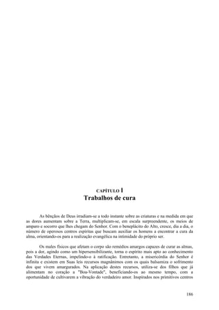 l
                                      CAPÍTULO
                               Trabalhos de cura

       As bênçãos de Deus irradiam-se a todo instante sobre as criaturas e na medida em que
as dores aumentam sobre a Terra, multiplicam-se, em escala surpreendente, os meios de
amparo e socorro que lhes chegam do Senhor. Com o beneplácito do Alto, cresce, dia a dia, o
número de operosos centros espíritas que buscam auxiliar os homens a encontrar a cura da
alma, orientando-os para a realização evangélica na intimidade do próprio ser.

        Os males físicos que afetam o corpo são remédios amargos capazes de curar as almas,
pois a dor, agindo como um hipersensibilizante, torna o espírito mais apto ao conhecimento
das Verdades Eternas, impelindo-o à ratificação. Entretanto, a misericórdia do Senhor é
infinita e existem em Suas leis recursos magnânimos com os quais balsamiza o sofrimento
dos que vivem amargurados. Na aplicação destes recursos, utiliza-se dos filhos que já
alimentam no coração a "Boa-Vontade", beneficiando-os ao mesmo tempo, com a
oportunidade de cultivarem a vibração do verdadeiro amor. Inspirados nos primitivos centros


                                                                                       186
 