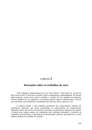 CAPÍTULO      2

                 Instruções sobre os trabalhos de cura

        Toda substância medicamentosa tem um valor relativo e tanto pode ser veículo do
Bem como do mal. É necessário, portanto, dosá-la empregando-a adequadamente. Da mesma
planta podemos, muitas vezes, extrair o remédio e o veneno. Por isso, quando nos propormos
realizar trabalhos de cura espiritual, é conveniente adquirir maiores conhecimentos, a fim de
que cada fluido seja mentalizado e manipulado da forma que mais se ajuste ao caso.

       O médium atraído a estes trabalhos geralmente traz conhecimentos colhidos em
experiências anteriores, que jazem estratificados no subconsciente. Os conhecimentos
adquiridos através das diversas encarnações constituem um património inalienável do espírito
e embora nem sempre possam ser expandidos pelo indivíduo submetido a restrições da
experiência reencarnatória, evidenciam-se em determinadas ocasiões, especialmente se, como
médium, dedica-se ao trabalho da caridade.


                                                                                         188
 