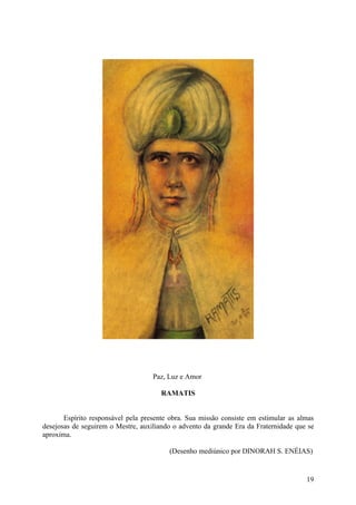Paz, Luz e Amor

                                      RAMATIS


       Espírito responsável pela presente obra. Sua missão consiste em estimular as almas
desejosas de seguirem o Mestre, auxiliando o advento da grande Era da Fraternidade que se
aproxima.

                                         (Desenho mediúnico por DINORAH S. ENÉIAS)


                                                                                      19
 